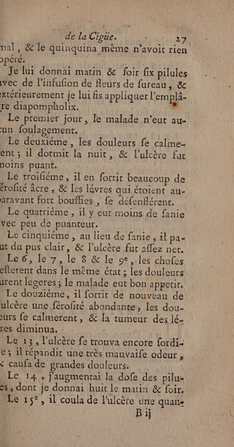 de la Cipüe. | du. al, &amp; le quinquina même n’avoit rien )pÊré. | Je lui donnai matin &amp; foir fix pilules vec de Pinfufion de fleurs de fureau, &amp; xtérieurement je lui fis appliquer l’em plà- re diapompholix. | Le premier jour , le malade n’eut au- un foulagement. k Le deuxième, les douleurs fe calme ent ; 1 dormit la nuit, &amp; l’ulcère fr Doins puant, | | Le troifiéme, il en forric beaucoup de érofiré âcre , &amp; les lévres qui étoient au- atavant fort boufhies , fe défenflérenr. Le quatrième , il y eur moins de fanie vec peu de puanteur. Le cinquième , au lieu de fanie , il pa- at du pus clair, &amp; l’ulcère fur aflez ner. Le 6, le 7, le 8 &amp; le 9°, les chofes éfterent dans le même état ; les douleurs rent legeres ; le malade eut bon appetir. Le douziéme, il fortit de nouveau de ulcère une férofité abondante, les dou- urs fe calmerent, &amp; la tumeur des lé- res. diminua, : Le 13, l'ulcère fe trouva encore fordi- e; 1l répandit une très mauvaife odeur. £ caufa de grandes douleurs. | Le 14; j'augmentai la dofe des pilu- es, dont je donnai huit le matin &amp; foir. Le 15°, 1l coula de l’ulcère une quane