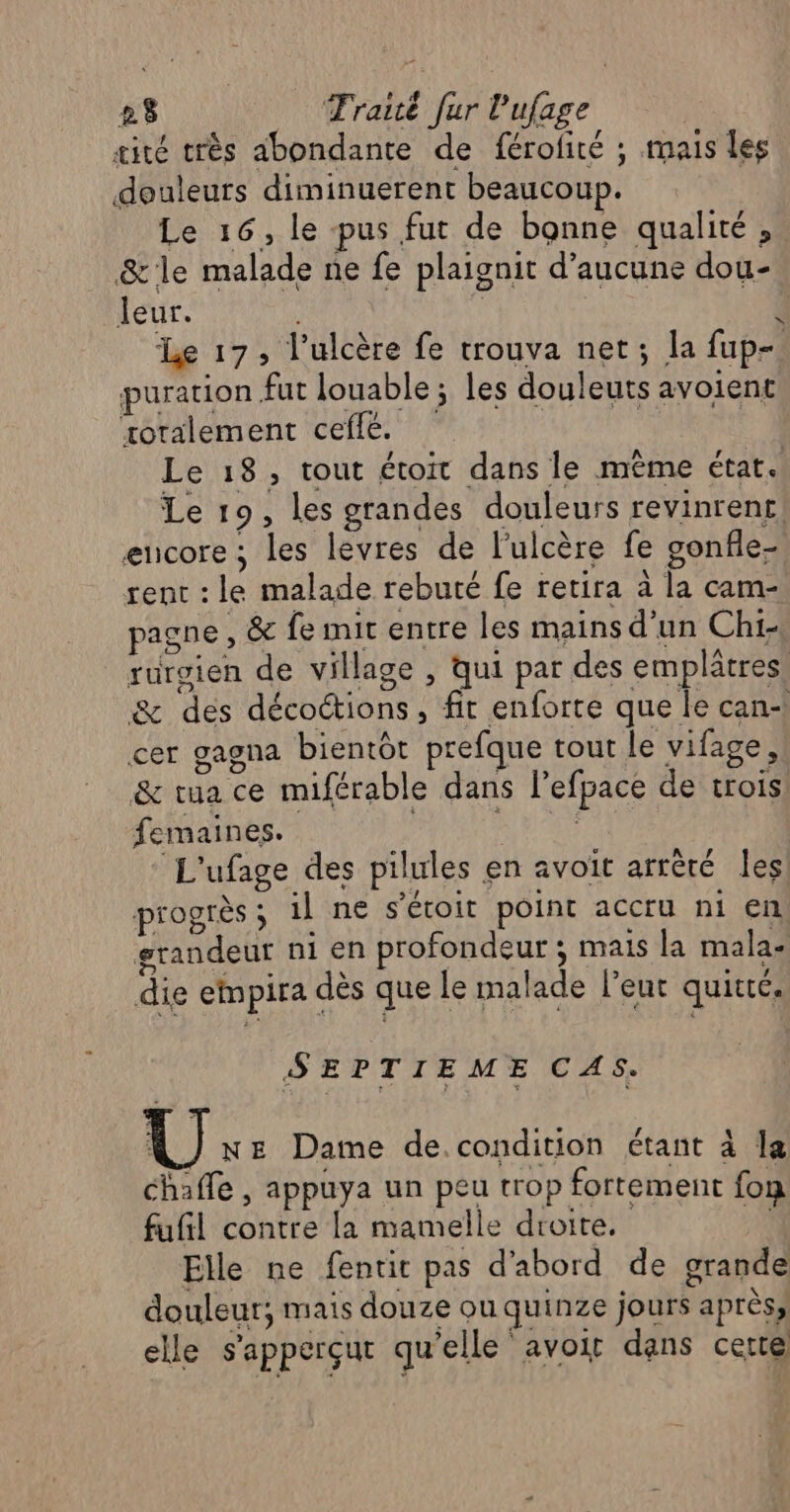 æité très abondante de férofité ; mais les douleurs diminuerent beaucoup. Le 16, le pus fut de bonne qualité, &amp;le malade ne fe plaignit d'aucune dou- leur. | 4 Le 17, l'ulcère fe trouva net; la fup-. puration fut louable ; les douleuts avoient xotalement cefle. Le 18, tout étoit dans le même état. Le 19, les grandes douleurs revinrenr, encore ; les lèvres de l’ulcère fe gonfle- rent : le malade rebuté fe retira à la cam- pagne , &amp; fe mit entre les mains d'un Chi- rurgien de village , qui par des emplâtres. &amp; des décoétions, fit enforte que le can+ cer gagna bientôt prefque tout le vifage, &amp; tua ce miférable dans l’efpace de trois femaines._ : L'ufage des pilules en avoit arrêté les progrès; 1l ne s’écoit point accru ni en, grandeur ni en profondeur ; mais la mala- die elmpira dès que le malade leur quitté. SEPTIEME CAS. GE Dame de.condition étant à la chaffe , appuya un peu trop fortement fon fufñl contre la mamelle droite. PA Elle ne fentit pas d'abord de grande douleur; mais douze ou quinze jours après, elle s'apperçut qu'elle avoit dans certe