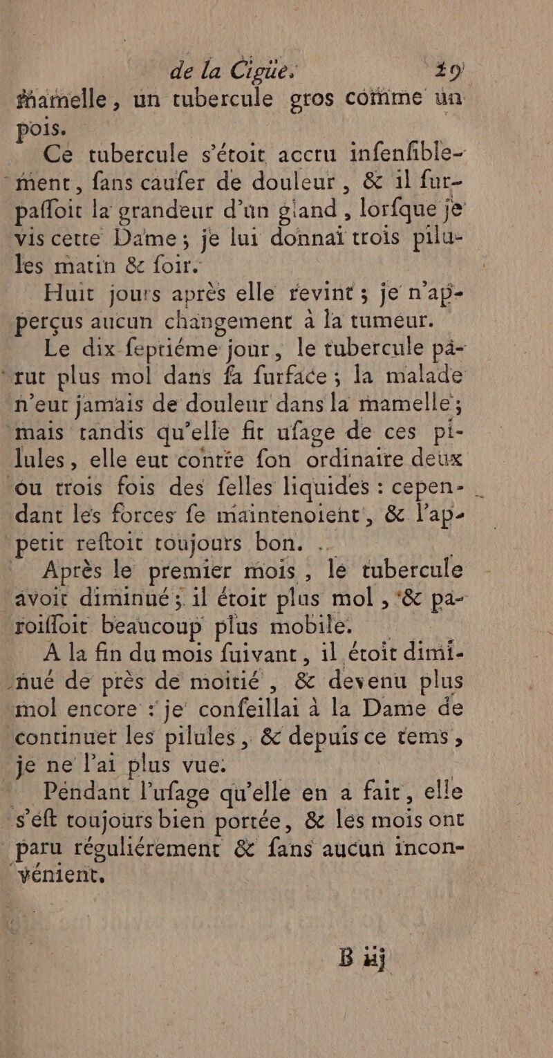 famnelle , un tubercule gros corime un pois. | Ce tubercule s’étoit accru infenfble- ment, fans caufer de douleur, &amp; 1l fur- pañloit la grandeur d’ün giand , lorfque je vis cette Dame; je lui donnaï trois pilu- les matin &amp; foir. Huit jours après elle revint ; je n'ap- perçus aucun changement à la tumeur. Le dix feptiéme jour, le tubercule pà- ‘rut plus mol dans fa furface ; la malade n’eut jamais de douleur dans la mamelle ; mais tandis qu’elle fit ufage de ces pi- lules, elle eut contie fon ordinaire deux ou trois fois des felles liquides : cepen- . dant les forces fe maintenoient, &amp; l’ap- ‘petit reftoit roujours bon. … Après le premier mois, le tubercule avoit diminué ;. 1l étoit plus mol , *&amp; pa- roifloit beaucoup plus mobile. : À la fin du mois fuivant, il étoit dimi- ñué de près de moitié , &amp; devenu plus mol encore :' je confeillai à la Dame de continuet les pilules , &amp; depuis ce tems, je ne l'ai plus vue. | … Pendant l’ufage qu’elle en a fair, elle … s'éft roujours bien portée, &amp; lés mois ont paru réguliérement &amp; fans aucun incon- vénient,