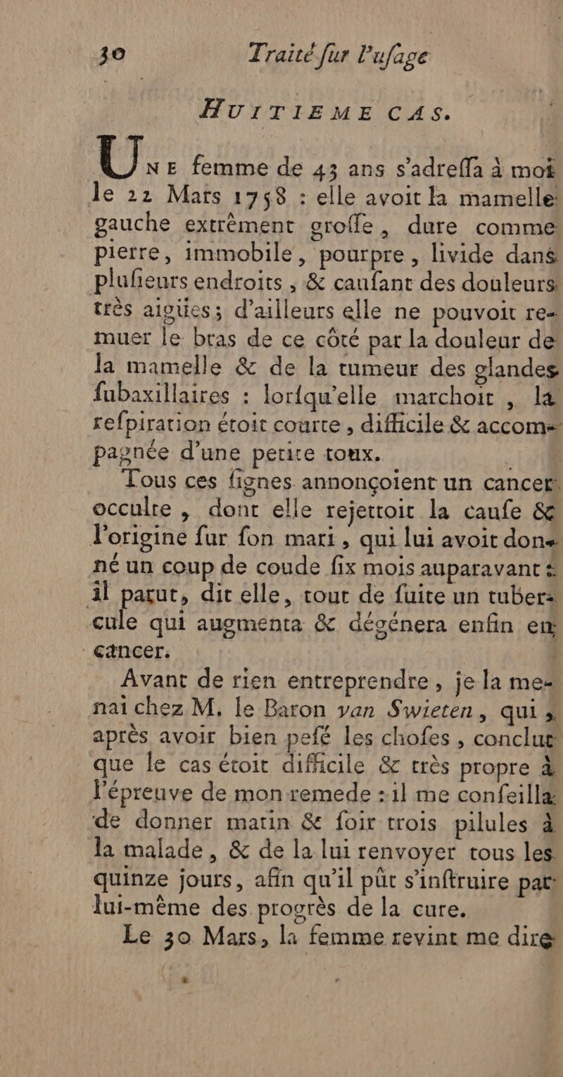 AUITIEME CAS, vi: E femme de 43 ans s’adref{fa à mot le 22 Mars 1758 : elle avoit la mamelle! gauche extrèment oroffe, dure comme pierre, immobile, pourpre, livide dang plufeurs endroits , & caufant des douleurs très aioüess d’ailleurs elle ne pouvoir res muer le bras de ce côté par La douleur de la mamelle & de la tumeur des glandes fubaxillaires : lor{qu'elle imarchoit , l& refpiration étoit courte , difficile & accom- pagnée d’une petite toux. LH Tous ces fignes annonçoient un cancer occulre , dont elle rejettoit la caufe & l'origine fur fon mari, qui lui avoit dons né un coup de coude fix mois auparavant # il parut, dit elle, tout de fuite un tuber: Cule qui augmenta & désénera enfin em cancer. | Avant de rien entreprendre, je la mes nai chez M, le Baron van Swieten, qui ». après avoir bien pefé les chofes , conclut que le cas étoit difficile & très propre 4 l'épreuve de mon remede :1l me confeill& de donner matin & foir trois pilules à la malade, & de la lui renvoyer tous les quinze jours, afin qu'il püt s’inftruire pat lui-même des progrès de la cure. Le 30 Mars, la femme revint me dire