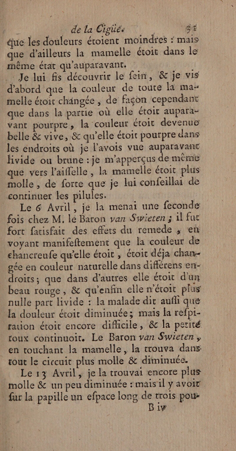 . : dela Cigüés ne ue les douleurs éroient moindres * mais que d’ailleurs la mamelle étoit dans le fnème état qu'auparavant. Je lui fis découvrir le fein, &amp; je vis d'abord que la couleur de toute la ma- _melle éroit changée ; de façon cependant que dans la partie où elle étoir aupara- vant pourpre, la couleur étoit devenue belle &amp; vive, &amp; qu’elle étoit pourpre dans les endroits où je l'avois vue auparavant fivide ou brune : je m'apperçus de même que vers l’aiffelle, la mamelle étoit plus molle , de forte que je lui confeillai de continuer les pilules. | Le 6 Avril, je la menai une feconde fois chez M. lé Baron van Siwieten ; il fut fort facisfair des effets du remede , en voyant manifeftement que la couleur de ehancreufe qu’elle étoit ; étoit déja chan- gée en couleur naturelle dans différens en- droits; que dans d’autres elle étoit d'un beau rouge, &amp; qu'enfin elle” éroit plus nulle part livide : la malade dit aufli que la douleur étoit diminuée; mais la refp1- faion étoit encore difficile, &amp; la perité toux continuoit. Le Baron van Swieten ; en touchant la mamelle, la trouva dans tout le ciccuit plus molle &amp; diminuée. Le 13 Avril, je la trouvai encore plus molle &amp; un peu diminuée : mais il y avoir fur la papille un efpace long de trois pou: | Biw