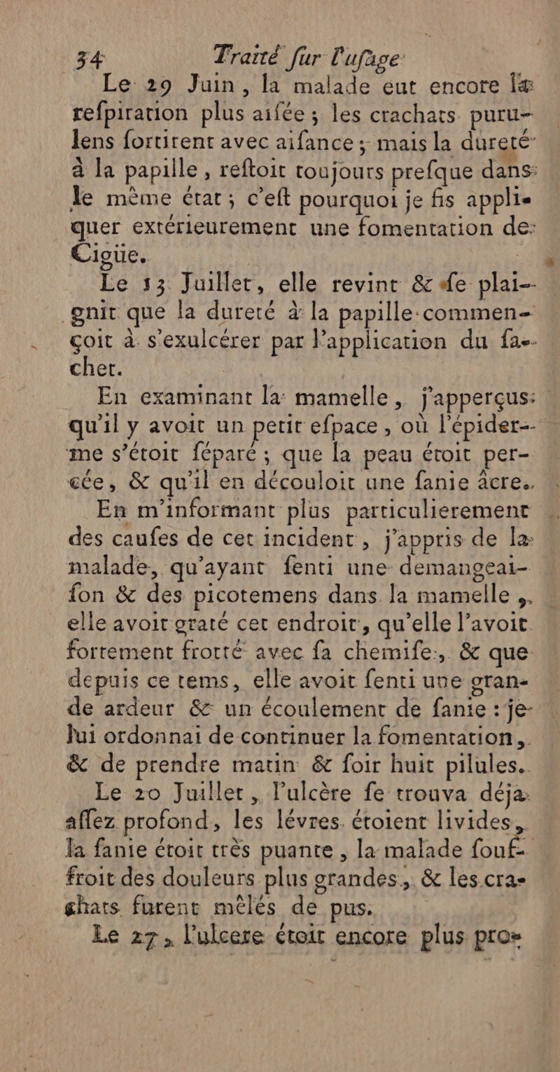 Le 29 Juin, la malade eut encore Îæ&amp; refpiration plus aifée; les crachats puru- lens fortirent avec aifance; mais la dureté à la papille, reftoit toujours prefque dans: le mème état; c’eft pourquoi je fis applis quer extérieurement une fomentation de: Cioue. Le 13 Juillet, elle revint &amp; #e plai-- gnit que la dureté à la papille:commen- çoit à s'exulcérer par lapplication du fa-- cher. | En examinant la: mamelle, j'apperçus: ! qu'il y avoit un petit efpace , où l'épider-- me s’étoit féparé ; que la peau étroit per- ee, &amp; qu'il en découloit une fanie âcre. En m'informant plus particulierement des caufes de cet incident, j'appris de la: malade, qu'ayant fenti une demangeai- fon &amp; des picotemens dans la mamelle .. elle avoit graté cet endroit, qu’elle l’avoit. fortement frotté avec fa chemife:, &amp; que depuis ce tems, elle avoit fenti une oran- de ardeur &amp; un écoulement de fanie : je- Jui ordonnai de continuer la fomentation.. &amp; de prendre matin &amp; foir huit pilules. Le 20 Juiller, lPulcère fe trouva déja. affez profond, les lévres. étoient livides, la fanie étroit très puante , la malade fouf- froit des douleurs plus grandes, &amp; les cra- ghats furent méles de pus. Le 27, l’ulcere étoit encore plus pro»