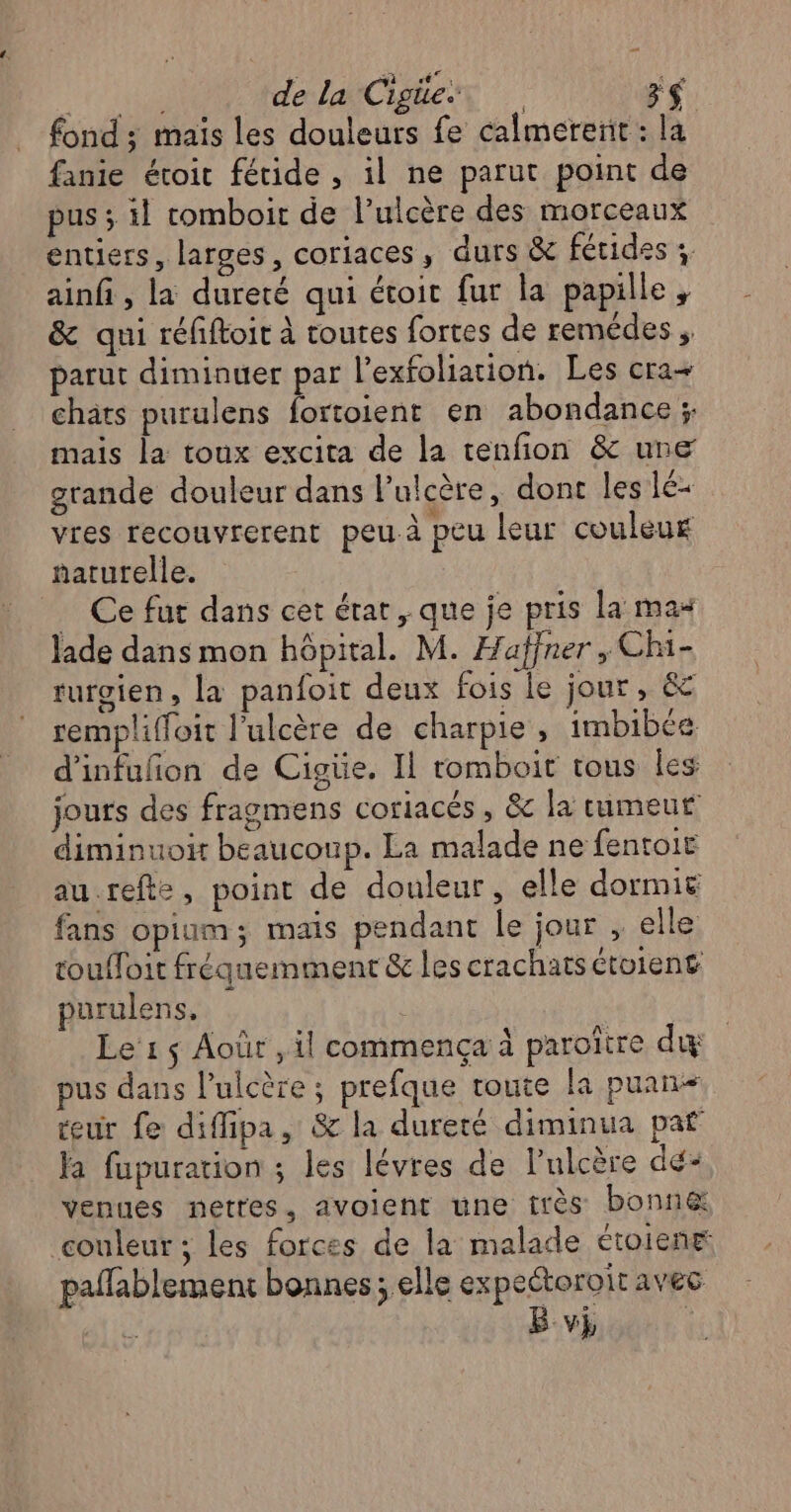 fond ; maïs les douleurs fe calmerenit : la fanie étoit fétide , il ne parut point de pus ; il tomboir de l’ulcère des morceaux entiers, larges, coriaces , durs & fétides : ainfi , la dureté qui étoit fur la papille, & qui réfiftoit à toutes fortes de remédes ;. parut diminuer par l’exfoliation. Les cra+ chats purulens fortoient en abondance ; mais la toux excita de la tenfion & une grande douleur dans l’ulcère, dont les lé- vres recouvrerent peu à peu leur couleur naturelle. Ce fur dans cet état, que je pris la mas Jade dans mon hôpital. M. Haffner , Chi- turgien, la panfoit deux fois le jour, & rempliffoit l'ulcère de charpie, imbibée. d'infuñon de Cigüe. Il tomboit tous les jours des fragmens corlacés , & la tumeur diminuoit beaucoup. La malade ne fentoir au-refte, point de douleur, elle dormir fans opium; mais pendant le jour , elle toufloit fréquemment & les crachats étoient purulens, Le 1 $ Août , il commença à paroître di pus dans lulcère ; prefque route la puan- teur fe diffipa, & la dureté diminua paf la fupurarion ; les lévres de l’ulcère dé- venues netres, avoient une très bonn& couleur ; les forces de la malade étoient pañfablement bonnes; elle expeétoroit avec B vi
