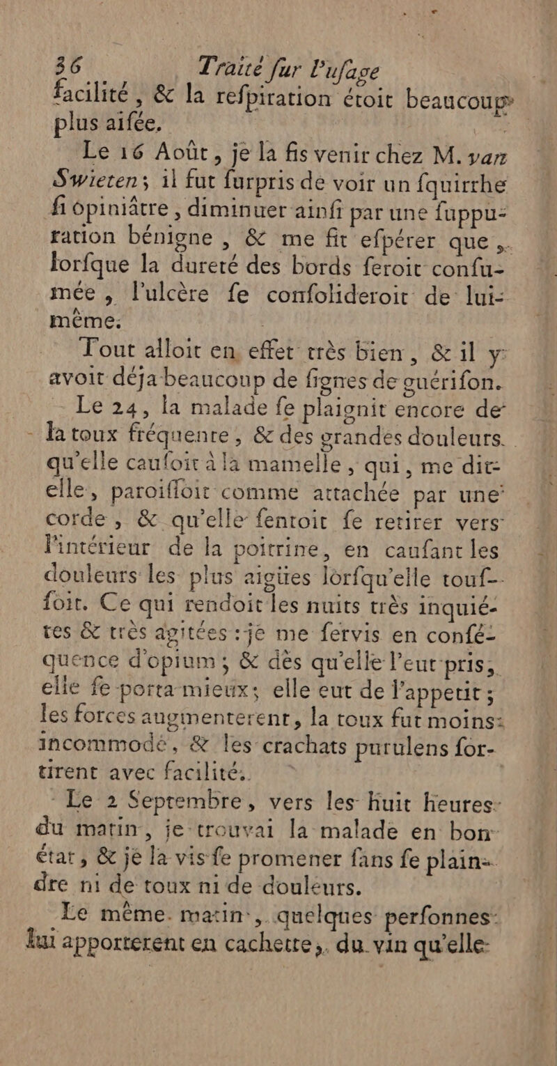 facilité , &amp; la refpiration étoit beaucoup” plus aifée. CS 4 Le 16 Août, je la fis venir chez M. var Swieren; 1l fut furpris dé voir un fquirrhe fi ôpiniâtre , diminuer ainfi par une fuppu: ration bénigne |, &amp; me fit efpérer que .. forfque la dureté des bords feroit confu- mée , l'ulcère fe confolideroit de lui: même: : Tout alloit en effet rrès bien, &amp; il y: avoit déja beaucoup de fignes de guérifon. Le 24, la malade fe plaignit encore de - la toux fréquenre, &amp; des grandes douleurs. qu'elle caufoir à la mamelle, qui, me dir: elle, paroiffoit comme attachée par une’ corde , &amp; qu'elle fentoit fe retirer vers- l'intérieur de la poitrine, en caufant les douleurs les plus aigires lorfqu’eile touf- foit. Ce qui rendoit les nuits très inquié- tes &amp; très agitées :je me fervis en confé- quence d'opium; &amp; dés qu'elle leucpris,. elie fe porta mieux: elle eut de l'appetit ; les forces augmenterent, la toux fut moins: incommodé, &amp; les crachats purulens for- tirent avec facilité, * Le 2 Septembre, vers les- Huit heures- du matin, je trouvai la malade en bon: État, &amp; je la vis fe promener fans fe plain: dre n1 de toux ni de douleurs. Le même. matin, quelques perfonnes: lat apporterent en cachetre,. du vin qu’elle: