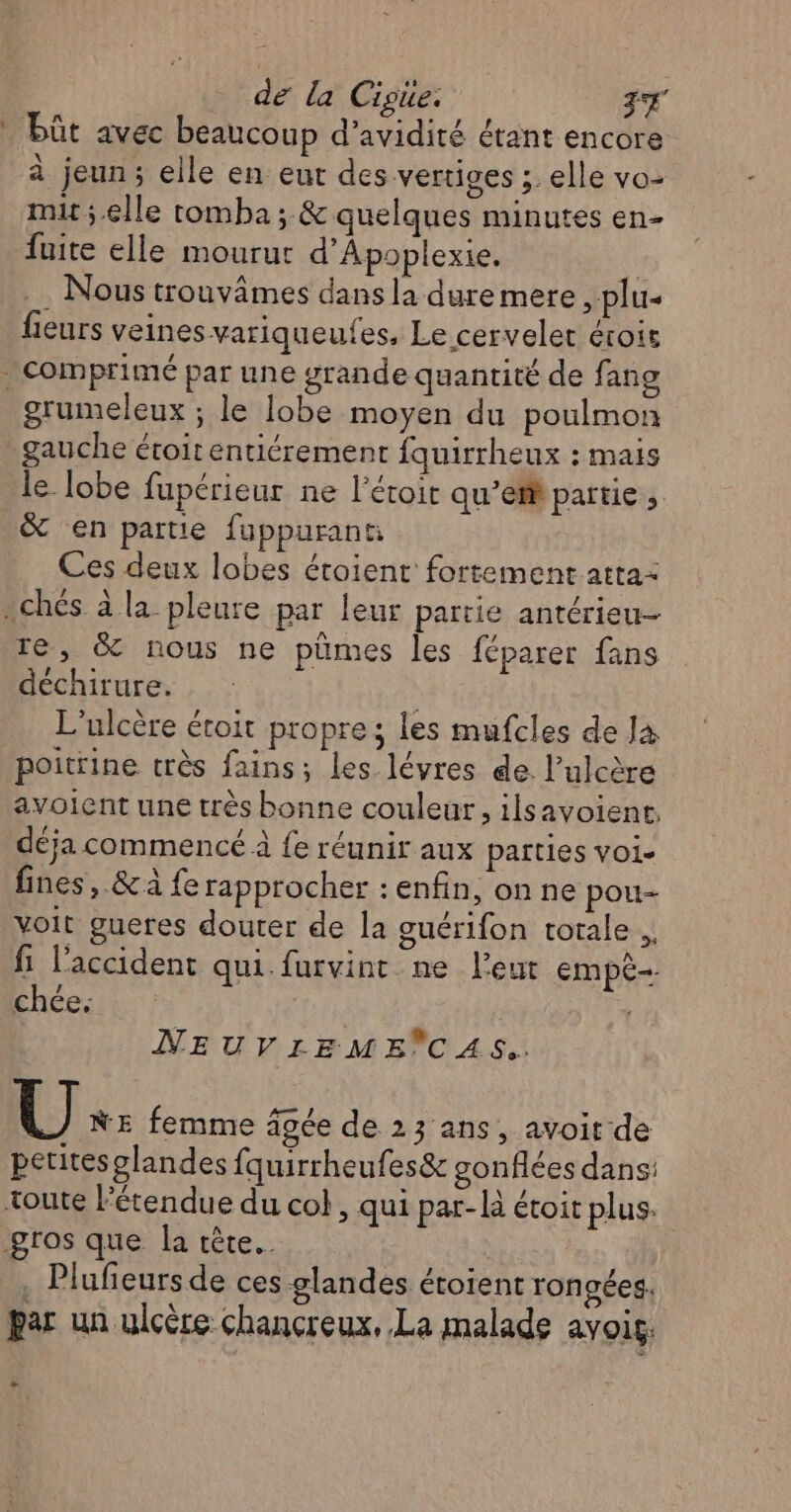 de la Cisüe. FT _ büût avec beaucoup d’avidité étant encore à jeun; elle en eut des vertiges ; elle vo- mit ;.elle tomba; &amp; quelques minutes en- fuite elle mourut d’Apoplexie. | . Nous trouvâmes dans la dure mere , plu- fieurs veines variqueufes, Le cervelet érois comprimé par une grande quantité de fang grumeleux ; le lobe moyen du poulmon gauche étoit entiérement fquirrheux : mais le lobe fupérieur ne l'éroit qu’efh partie, &amp; en partie fuppurant Ces deux lobes éroient fortement atta- .chés à la pleure par leur païtie antérieu- re, &amp; nous ne pümes les féparer fans déchirure. L'ulcère étoit propre; les mufcles de Ja poitrine très fains; les lévres de. l’ulcère avoient une très bonne couleur, ilsavoient. déja commencé à fe réunir aux parties voi- fines, &amp; à fe rapprocher : enfin, on ne pou voit gueres douter de la guérifon totale. fi l'accident qui.furvint ne l'eut EMmpÈ-. chce: | | NEUVLIEME CAS. U NE femme âgée de 23 ans, avoit de petites glandes fquirrheufes&amp; gonflées dans: toute l'étendue du col, qui par-là étoit plus. gros que la tête. . Plufeursde ces glandes étoient rongées. par un ulcère chançreux, La malade avois, -