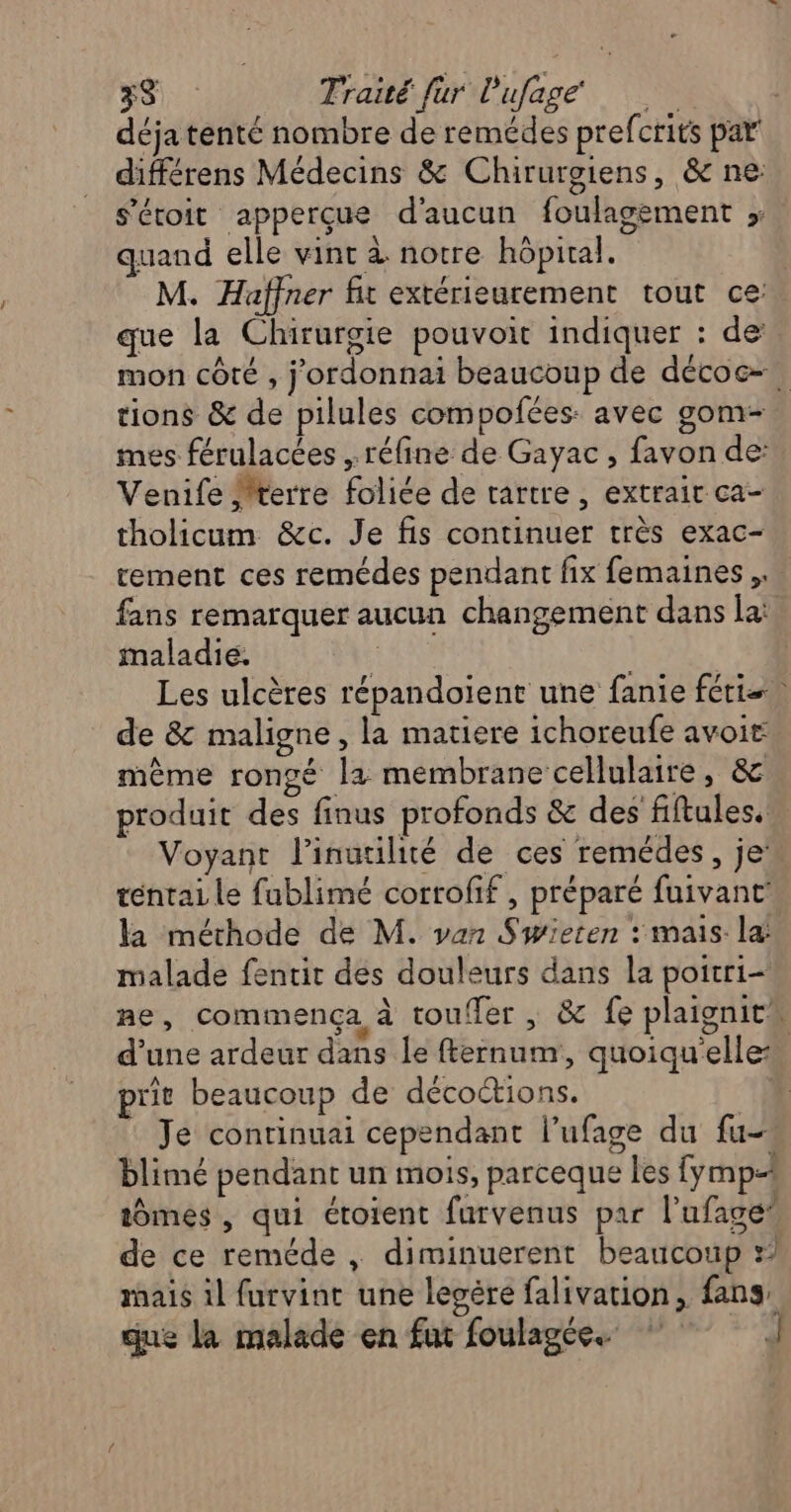 déja tenté nombre de remédes prefcrits par différens Médecins & Chirurgiens, & ne: s'éroit apperçue d'aucun foulagement ; quand elle vint à notre hôpital. M. Haffner fit extérieurement tout ce: que la Chirurgie pouvoit indiquer : de mon côté , j'ordonnai beaucoup de décoc=. tions & de pilules compofées: avec gom- mes férulacées , réfine de Gayac , favon de: Venife terre foliée de tartre , extrait ca- tholicum &c. Je fis continuer très exac- tement ces remédes pendant fix femaines ,. fans remarquer aucun changement dans la: maladie. ; | Les ulcères répandoient une fanie féris. de & maligne, la matiere ichoreufe avoir même rongé la membrane cellulaire, & produit des finus profonds & des fiftules. Voyant l’inuuilité de ces remédes, je” téntai le fublimé corrofif, préparé fuivant’ la méthode de M. van Swieten : mais la malade fentit des douleurs dans la poitri- ñe , commença à toufTer , & fe plaignit” d’une ardeur dans le fternum, quoiqu'elle: prit beaucoup de décoétions. Je conrinuai cependant l’ufage du fu- blimé pendant un mois, parceque les fymp= tômes , qui étotent furvenus par l'ufage’ de ce reméde , diminuerent beaucoup » mais il furvint une lecére falivation, fans, que la malade en fut foulagée.