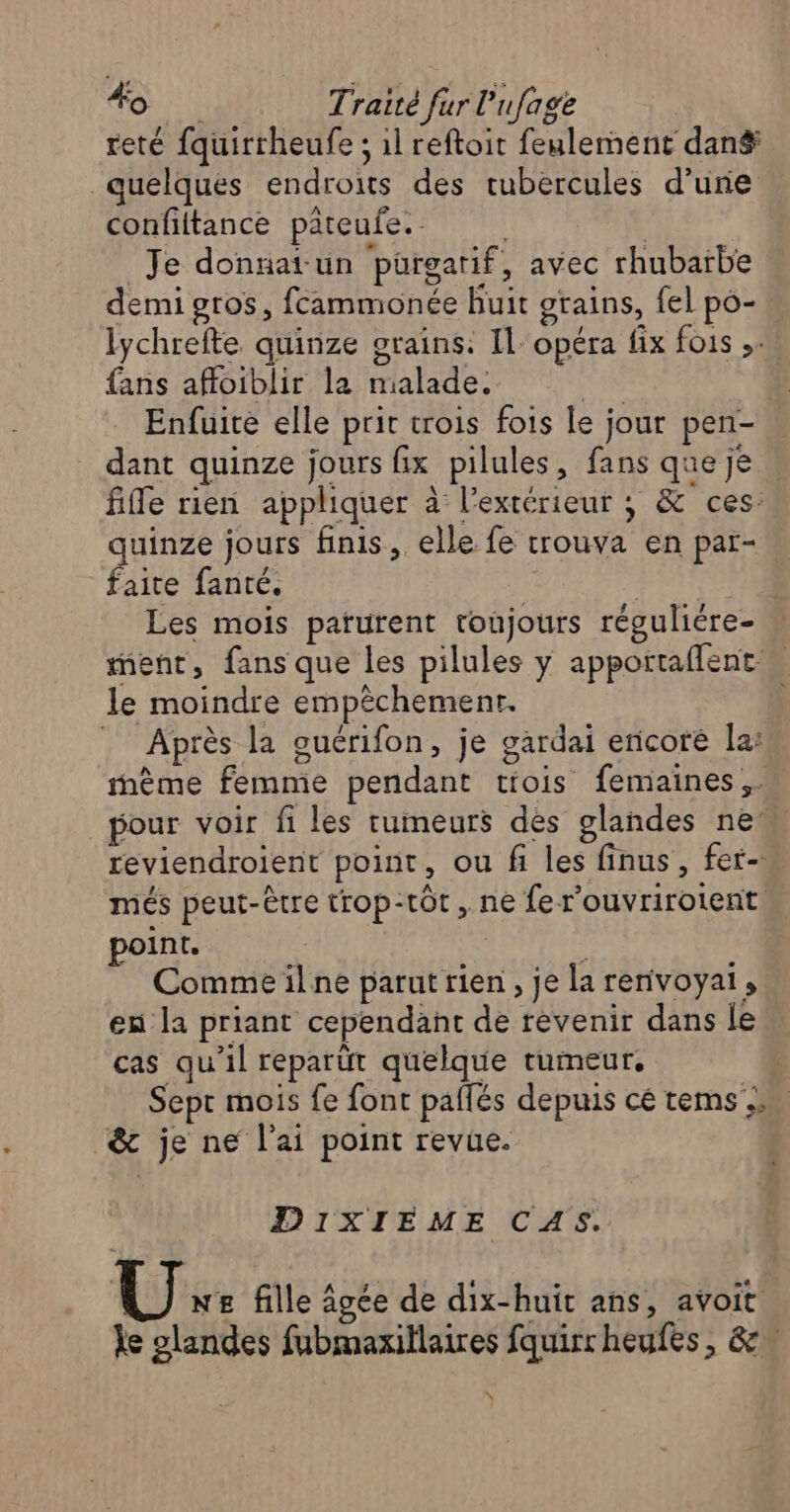 reté fquirrheufe ; 1l reftoit feulement dans quelques endroits des cubercules d’une confiftance pateufe. | | Je donnat un pürgarif, avec rhubarbe demi gros, fcammonée huit grains, fel po- lychrefte quinze grains: Il: opéra fix fois ,. fans affoiblir la malade. | | Enfuite elle prit trois fois le jour pen- dant quinze jours fix pilules, fans que je fille rien appliquer à l'extérieur ; & ces: uinze jours finis, elle fe trouva en par- PT fanté. | à Les mois parurent toujours réguliére- ment, fans que les pilules y apportaflent ” le moindre empêchementr. . Après la ouérifon, je gardai encore la: tnème femme pendant tiois femaines,. pour voir fi les tumeurs des glandes ne reviendroient point, ou fi les finus, fer- més peut-être trop-tôt , ne ferouvrirotent point, Comme ilne parut rien, je la renivoyai, eu la priant cependant de revenir dans le cas qu’il reparüt quelque tumeur, | Sept mois fe font paflés depuis cé tems & je ne l'ai point revue. DixXIEME CAS. U:: fille âgée de dix-huit ans, avoit le glandes fubmaxillaires fquirr heufes, 8 \