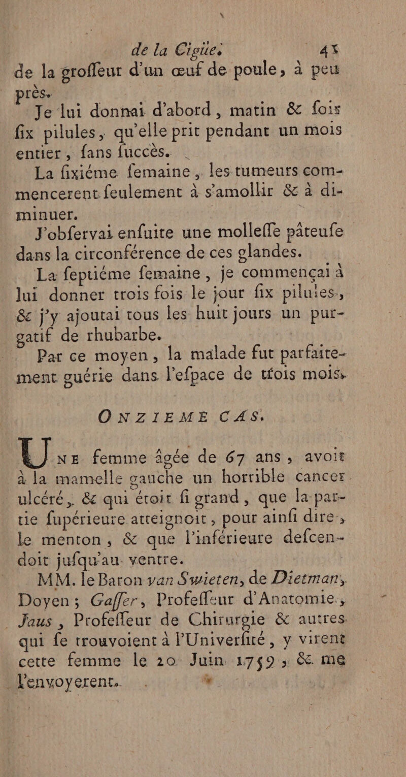 \ de la Cigüe. Lx de la groffeur d’un œuf de poule, à peu près. ? | Je lui donnai d’abord, matin &amp; fois fix pilules, qu’elle prit pendant un mois entier, fans fuccès. | La fixiéme femaine , les tumeurs com- mencerent feulement à s'amolhir &amp; à di- minuer. J'obfervai enfuite une molleffe pâteufe dans la circonférence de ces glandes. La fepriéme femaine , je commença à lui donner trois fois le jour fix piluies,, &amp; j'y ajoutai tous les huit jours un pur- gatif de rhubarbe. Par ce moyen, la malade fut parfaite- ment ouérie dans l’efpace de tfois mois» ONZIEME CAS. |) Ne femme âgée de 67 ans, avoit à la mamelle gauche un horrible cancer. ulcéré, &amp; qui éroit fi grand, que la-par- tie fupérieure atteignoit, pour ainfi dire, le menton, &amp; que l’inférieure defcen- doit jufqu'au. ventre. MM. le Baron van Swieten, de Dietmar, Doyen; Gaffer, Profeffeur d’Anatomie, Jaus , Profefleur de Chirurgie &amp; autres. qui fe trouvoient à l’'Univerfité, y virent cette femme le 20 Juin 1749 ; &amp;. me _l'envoyerent. . %