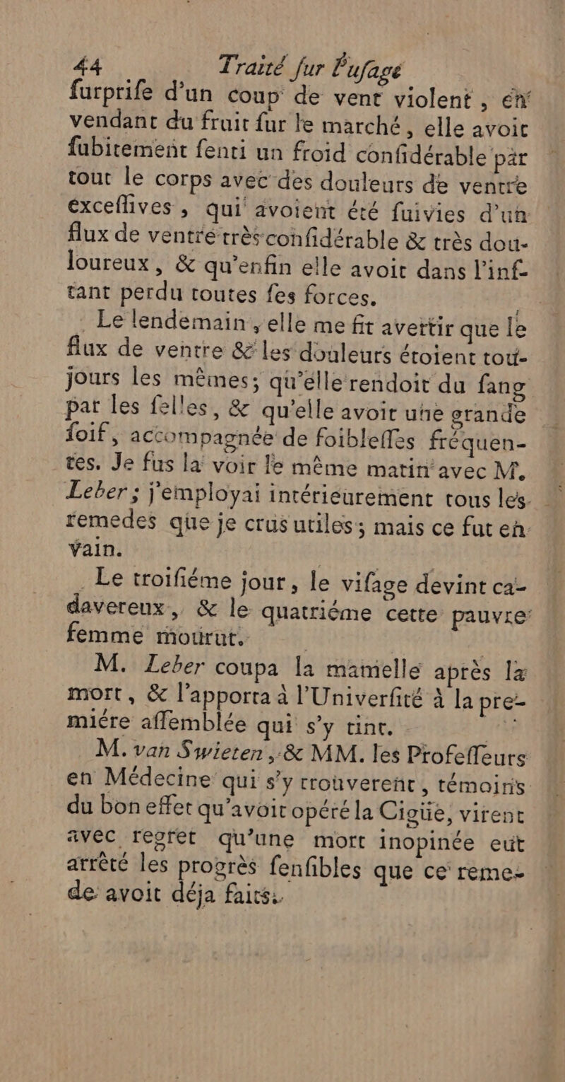 furprife d’un coup de vent violent, éw vendant du fruit fur le marché, elle avoic fubitement fenti un froid confidérable par tout le corps avec des douleurs de ventre éxceflives , qui avoient été fuivies d’un flux de ventré très confidérable & très dou- loureux, & qu’enfin elle avoit dans l'inf tant perdu toutes fes forces. eu. . Le lendemain , elle me fit avettir que le flux de ventre &' les‘ douleurs éroient tot- jours les mêmes; qu’elle rendoit du fang pat les felles, & qu'elle avoit uñe grande foif, accompagnée de foibleffes fréquen- tes. Je fus la voir le même matin avec M. remedes que je crus utiles; mais ce fut en vain. | ini: Le troïfiéme jour, le vifage devint ca- davereux, & le quatrième cette pauvre’ femme mourut, | | M. Leber coupa la mamelle après Îz mort, & l’apporta à l'Univerfité à la pre- miére affemblée qui s’y tint. 14 M. van Swieten, & MM. les Profefleurs en Médecine qui s’y rronverenc , témoins du bon effet qu’avoit opéré la Cigüe, virent avec, regret qu’une mort inopinée eut arrêté les progrès fenfibles que ce reme- de avoit déja faits: