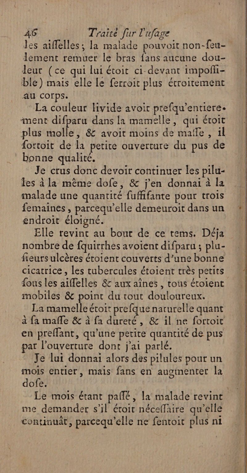 Jes aiffelles; la malade pouvoit non-feu- lement remuer le bras fans aucune dou- leur (ce qui lui étoit ci-devant impofli- ble) mais elle le ferroit plus étroitement au corps. La couleur livide avoir prefqu’entiere- ment difparu dans la mamelle, qui étoit plus molle, &amp; avoit moins de malle, il fottoit de la petite ouverture du pus de bonne qualité. Je crus donc devoir continuer les pilu- les à la même dofe, &amp; j'en donnai à la malade une quantité fufhfante pour trois femaines , parcequ’elle demeuroit dans un endroit éloigné. Elle revint au bout de ce tems. Déja nombre de fquirrhes avoient difparu ; plu- fieurs ulcères éroient couverts d’une bonne cicatrice , les tubercules étoient très petits fous les aiffelles &amp;c aux aînes , tous étoient mobiles &amp; point du tout douloureux. La mamelle étoit prefque naturelle quant à fa mañle &amp; à fa dureté, &amp; il ne fortoit en preffant, qu’une petite quantité de pus par l'ouverture dont j'ai parlé. Je lui donnai alors des pilules pour un mois entier, mais fans en auginenter la dofe. Le mois étant pale, la malade revint me demander s’il étoit néceflaire qu’elle continuat, parcequ'elle ne fentoit plus ni