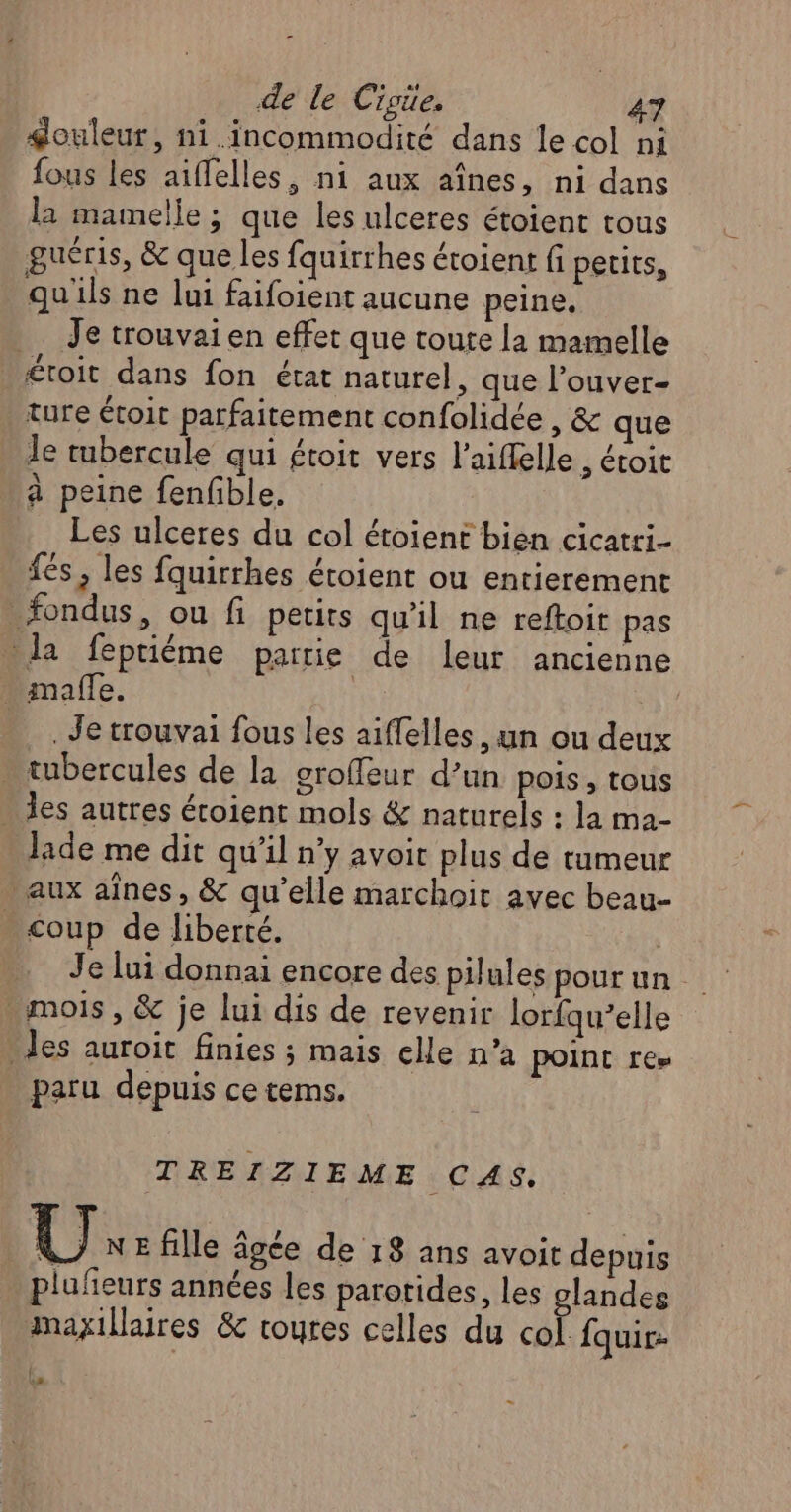 $ouleur, ni .incommodité dans le col ni fous les aiffelles, ni aux aînes, ni dans la mamelle ; que les ulceres étoient tous guéris, &amp; que les fquirrhes étoient fi petits, quils ne lui faifoient aucune peine. Je trouvai en effet que toute la mamelle étoit dans fon état naturel, que l’ouver- ture étoit parfaitement confolidée , &amp; que le tubercule qui £toit vers l’aiflelle , étoit à peine fenfble. Les ulceres du col étoient bien cicatri- fés, les fquirrhes éroient ou entierement _fondus, ou fi petits qu'il ne reftoit pas la feptiéme partie de leur ancienne . maffe. | . Je trouvai fous les aiffelles, un ou deux . tubercules de la groffeur d’un pois, tous » les autres étoient mols &amp; naturels : la ma- Jade me dit qu’il n’y avoir plus de tumeur aux aines, &amp; qu’elle marchoit avec beau- coup de liberté. Je lui donnai encore des pilules pour un . mois , &amp; je lui dis de revenir lorfqu’elle . les auroit finies ; mais elle n’a point re» paru depuis ce tems. TREIZIEME CAS. { \ ] NE fille âgée de 18 ans avoit depuis plufñeurs années les parotides, les glandes maxillaires &amp; roures celles du col. fquir- l E 2