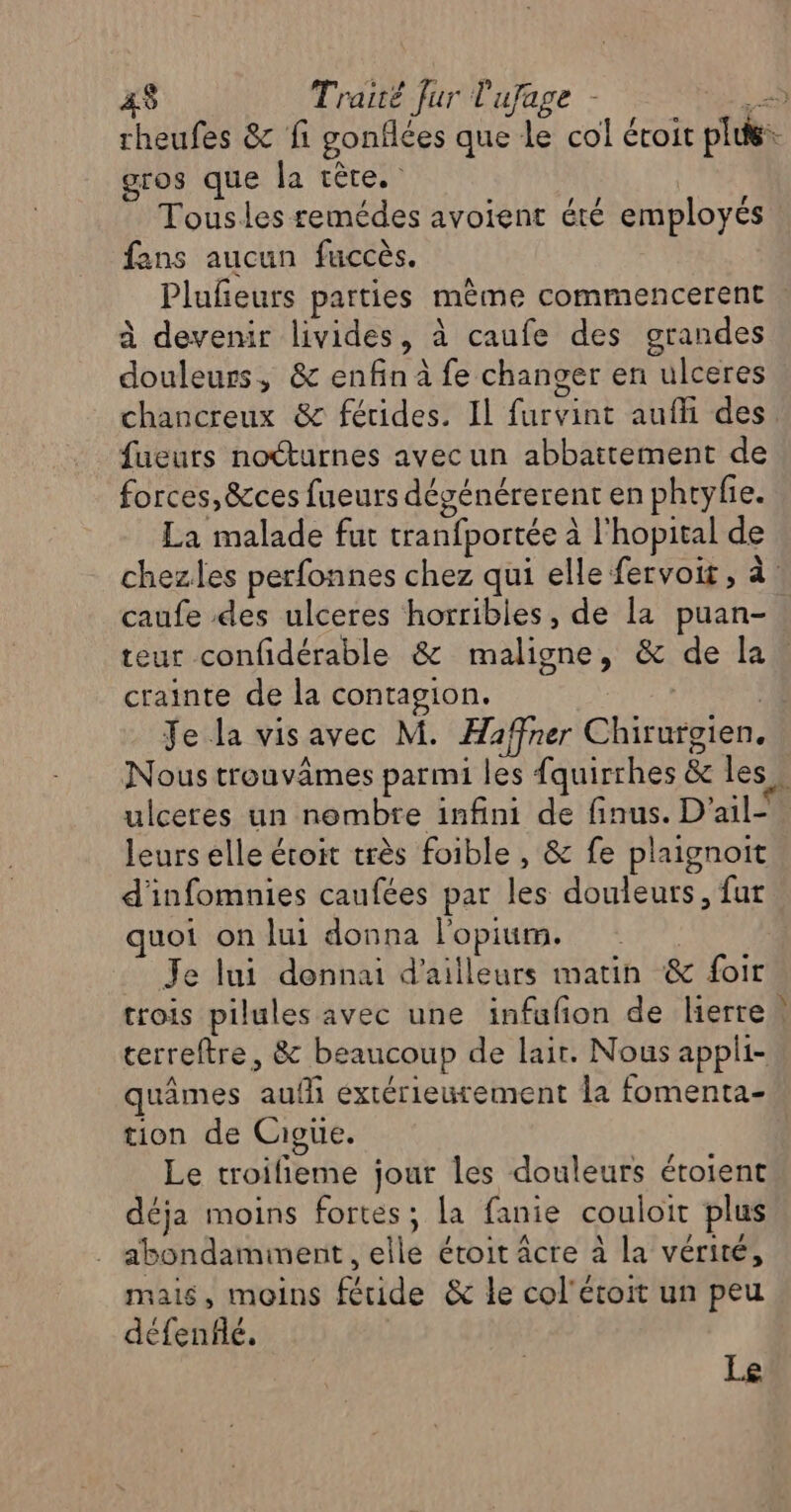 AS Traité Jur l'ufage - te 0 rheufes &amp; fi gonflées que le col éroit plus: gros que la tête. Tousles remédes avoient été employés fans aucun fuccès. Pluleurs parties mème commencerent à devenir livides, à caufe des grandes douleurs, &amp; enfin à fe changer en ulceres chancreux &amp;c férides. Il furvint aufi des fueurs nocturnes avec un abbattement de forces, &amp;ces fueurs dégénérerent en phtyfie. La malade fut tranfportée à l'hopital de chezles perfonnes chez qui elle fervoit, à caufe des ulceres horribles, de la puan- teur confidérable &amp; maligne, &amp; de la crainte de la contagion. | ; Je la visavec M. Haffner Chirurgien, Nous trouvâmes parmi les fquirrhes &amp; les. ulceres un nombre infini de finus. D'ail-. leurs elle étoit très foible , &amp; fe plaignoit d'infomnies caufées par les douleurs, fut quoi on lui donna l'opium. Je lui donnai d'ailleurs matin &amp; foi trois pilules avec une infufon de lierre | cerreftre, &amp; beaucoup de lair. Nous appli- quâmes auf extérieurement la fomenta- tion de Cioue. Le troifieme jour les douleurs étoient déja moins fortes; la fanie couloit plus abondamment , elle étoit âcre à la vérité, mais, moins fétide &amp; le col'éroit un peu défenflé, Le