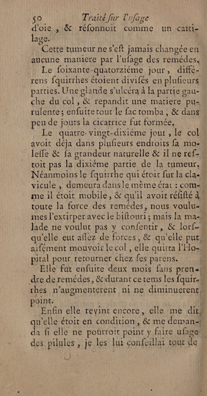 d'oie , &amp; réfonnoit comme un :cafti- lage. | Cette tumeur ne s’eft jamais changéeen aucune maniere par l’ufage des remédes. Le foixante-quatorziéme jour, diffé- rens fquirrhes étotent divifés en plufieurs parties. Une glande s’ulcéra à la partie gau- che du col, &amp; repandit une matiere pu- rulente ; enfuite tout le fac tomba, &amp; dans peu de jours la cicatrice fur formée, Le quatre- vingt-dixiéme jour , lé col » avoit déja dans plufeurs endroits fa mo- leffe &amp; fa grandeur naturelle &amp; il ne ref- toit pas la dixiéme partie de la tumeur. Néanmoins le fquirrhe qui étoit fur la clas vicule , demeura dansle mème état : com me il étoit mobile, &amp; qu'il avoir réfifté à toute la force des remédes, nous voulu- mes l’extirperavec le biftouri ; mais la ma-w Jade ne voulut pas y confentir, &amp; lorf- qu'elle eut allez de forces, &amp; qu'elle put aifément mouvoir le col , elle quitra l'Ho+ pital pour retourner chez fes parens. Elle fur enfuite deux mois fans pren.m dre de remédes, &amp;durant ce rems les fquir-M rhes n’augmenterent ni ne diminuerene. point. 4h _ Enfin elle reyint encore, elle me dits qu'elle étoir en condition, &amp; me deman-f da fi elle ne poürroit point y faire ufage des pilules, je les lui confeillai cour de