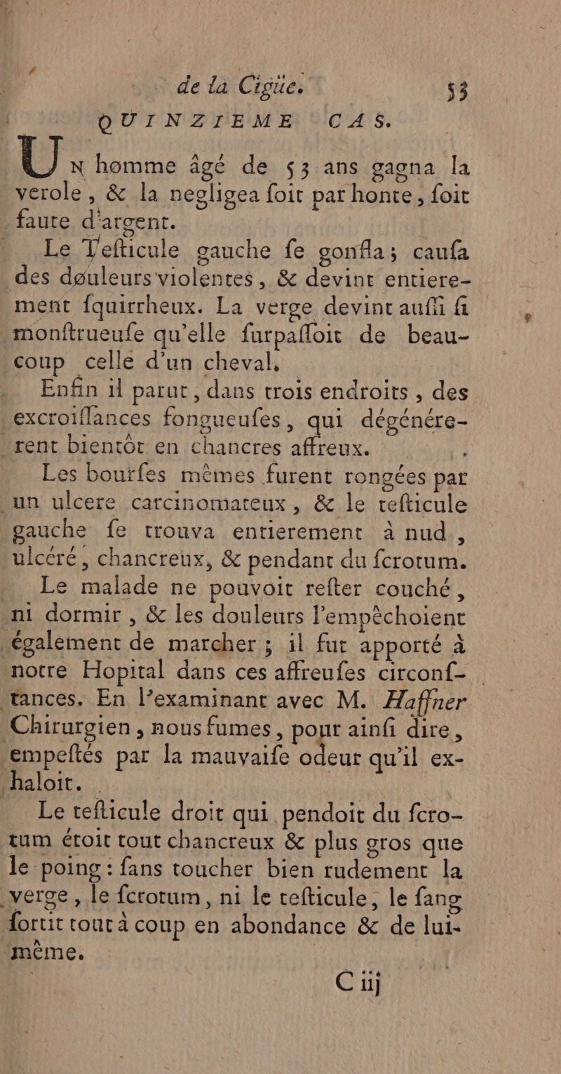 QOUINZIEME CAS. U: homme âgé de $3 ans gagna la verole , & la negligea foit par honte, foit faute d'argent. D. Le T'efticule gauche fe gonfla; caufa des dguleurs violentes, & devint entiere- ment fquirrheux. La verge devint auf fi monftrueufe qu’elle farpafloit de beau- coup celle d’un cheval, . Enfin il parut, dans trois endroits , des excroiflances fongueufes, qui dégénére- rent bientôt en chancres affreux. Les boutfes mêmes furent rongées par un ulcere carcinomateux, & le refticule gauche fe trouva entierement à nud., ulcéré, chancreux, & pendant du fcrotum. Le malade ne pouvoit refter couché, ni dormir , & les douleurs l’empêchoient également de marcher ; il fut apporté à notre Hopital dans ces affreufes circonf- tances. En l’examinant avec M. Haffner Chirurgien , nous fumes, pour ainfi dire, empeftés par la mauvaife ne qu'il ex- haloit. | _ Le teflicule droit qui pendoit du fcro- tum étoit tout chancreux & plus gros que le poing : fans toucher bien rudement la verge, le fcrorum, ni le tefticule, le fang dortit tout à coup en abondance & de lui- ‘même, |