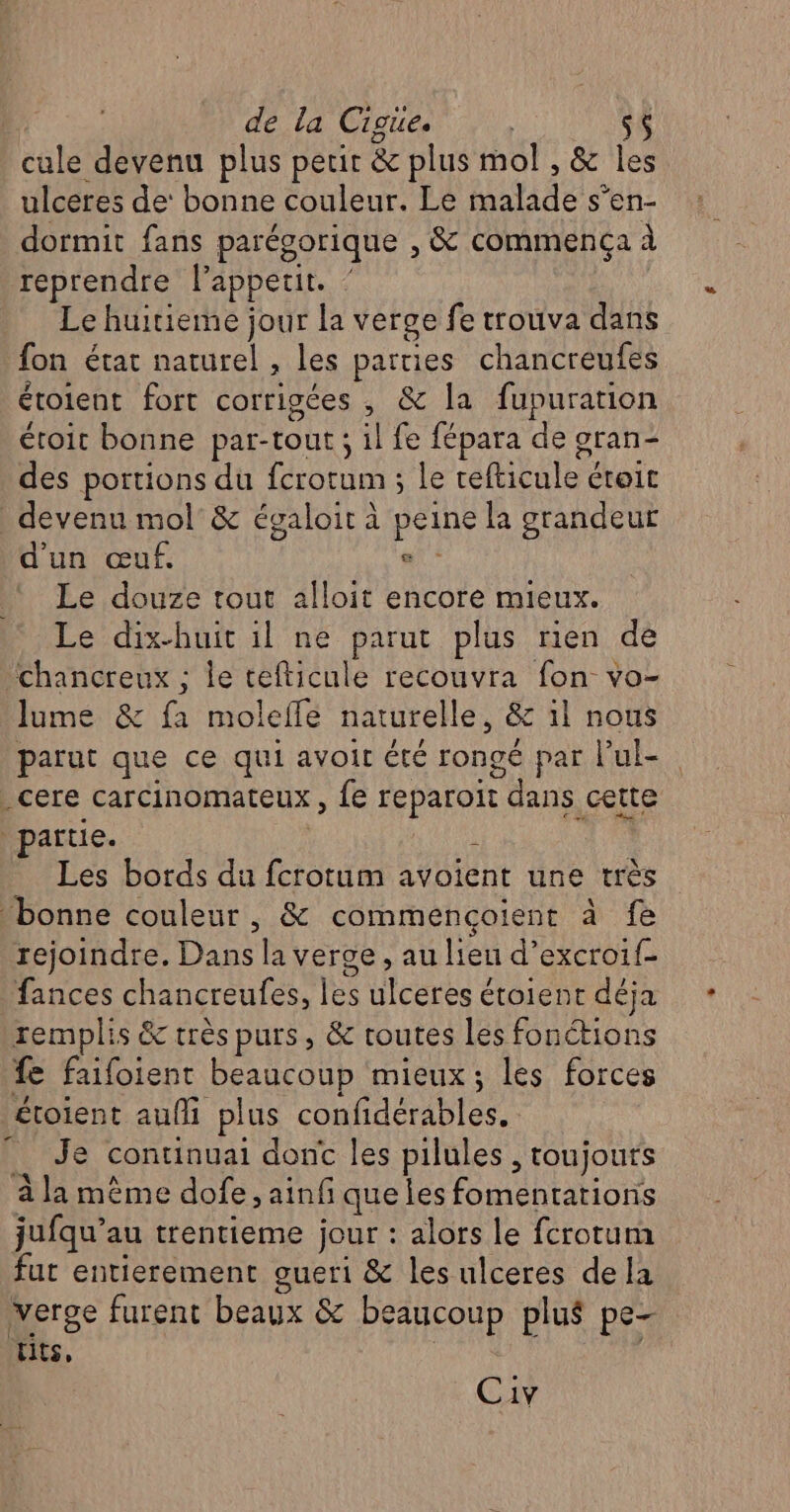 ; de La Cigüie. cule devenu plus perir &amp; plus mol , &amp; les ulceres de‘ bonne couleur. Le malade s’en- dormit fans parégorique , &amp; commença à reprendre l’appeur. Le huitieme jour la verge fe trouva dans fon état naturel , les parties chancreufes étoient fort corrigées , &amp; la fupuration étroit bonne par-tout ; il fe fépara de gran- des portions du fcrotum ; le refticule croit devenu mol&amp; égaloit à peine la grandeur d'un œuf. a! Le douze tout alloit encore mieux. Le dix-huit il ne parut plus rien de ‘chancreux ; le tefticule recouvra fon vo- lume &amp; fa molefle naturelle, &amp; il nous parut que ce qui avoir été rongé par l’ul- _cere carcinomateux , fe reparoit dans cette partie. j Les bords du fcrotum avoient une très bonne couleur , &amp; commencoient à fe rejoindre. Dans la verge , au lieu d’excroif- fances chancreufes, les ulceres étoient déja remplis &amp;c très purs, &amp; toutes les fonctions fe faifoient beaucoup mieux; les forces étoient auf plus confidérables. _ Je continuai dont les pilules , toujours à la même dofe , ainf que les fomentarions jufqu’au trentieme jour : alors le fcrotum fut entierement gueri &amp; les ulceres dela verge furent beaux &amp; beaucoup plus pe- Lits, | 2 Civ