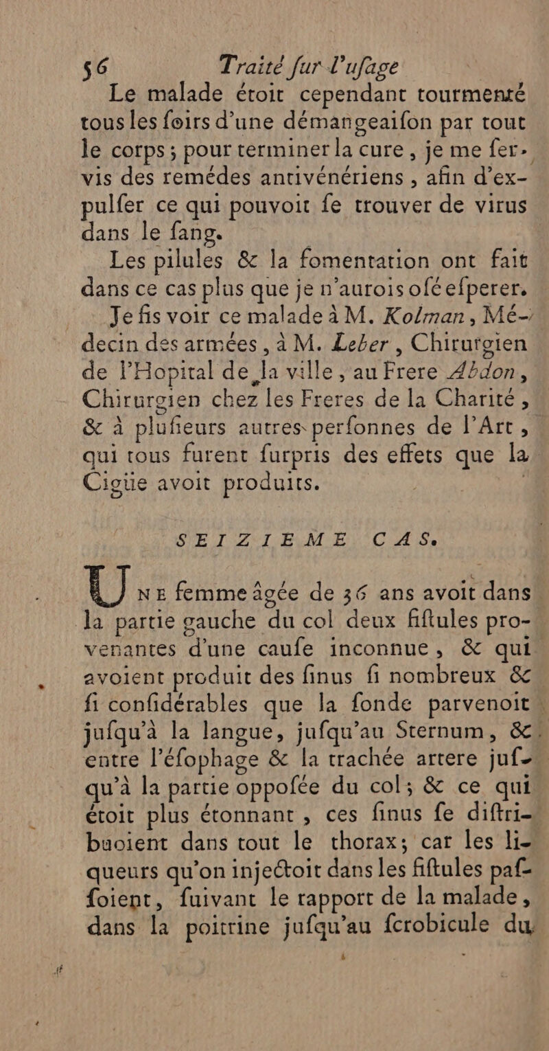 Le malade étoir cependant tourmenré tous les foirs d’une démangeaifon par tout le corps; pour terminer la cure, je me fer. vis des remédes antivénériens , afin d’ex- pulfer ce qui pouvoit fe trouver de virus dans le fang. Les pilules &amp; la fomentation ont fait dans ce cas plus que je n’auroisoféefperer. Je fis voir ce malade à M. Ko/man, Mé- de l'Hopital de Ja ville , au Frere Z2don, Chirurgien chez les Freres de la Charité, &amp; à plufeurs autres perfonnes de l'Art, qui tous furent furpris des effets que la. Cigüe avoit produits. | | SPE T'AS TEM Et CA Sr dl ] N E femme âgée de 36 ans avoit dans venantes d'une caufe inconnue, &amp; qui. avoient produit des finus fi nombreux &amp; fi confidérables que la fonde parvenoit” jufqu’à la langue, jufqu’au Sternum, &amp;» entre l’éfophage &amp; la trachée arrere juf qu’à la partie oppofée du col; &amp; ce qui étoit plus étonnant, ces finus fe diftri- buoient dans tout le thorax; car les li- queurs qu’on injectoit dans les fiftules paf- foient, fuivant le rapport de la malade, dans la poitrine jufqu’au fcrobicule du