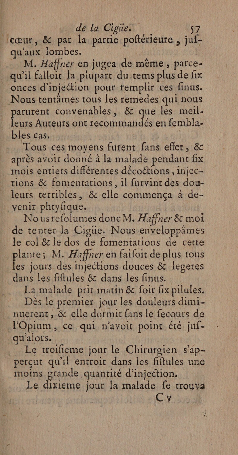 cœur, &amp; par la partie poftérieure , juf- qu'aux lombes. M. Haffner en jugea de mème, parce- qu'il falloit la plupart du tems plus de fix onces d’injeétion pour remplir ces finus. Nous tentâmes tous les remedes qui nous parurent convenables, &amp; que les meil- leurs Auteurs ont recommandés en fembla- bles cas. Tous ces moyens furent fans effer, &amp; après avoir donné à la malade pendant fix mois entiers différentes décoétions , injec- tions &amp; fomentations, 1l furvint des dou- leurs terribles, &amp; elle commença à de- venir phtyfique. É Nousrefolumes donc M. Haffner &amp; moi de tenter la Cigüe. Nous enveloppimes le col &amp; le dos de fomentations de cette plante; M. Haffner en faifoit de plus tous les jours des injections douces &amp; legeres dans les fiftules &amp; dans les finus. La malade prit matin &amp; foir fix pilules. Dès le premier jour les douleurs dimi- nuerent, &amp; elle dormit fans le fecours de l'Opium, ce qui n’avoit point été juf- qu'alors. Le troifieme jour le Chirurgien s’ap- perçut qu'il entroit dans les fiftules une moins grande quantité d’injeion. Le dixieme jour la malade fe trouva