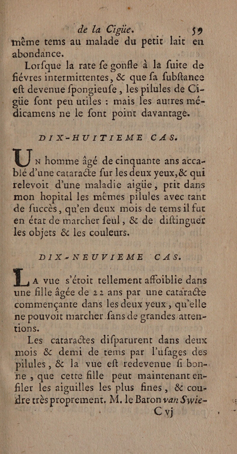‘même tems au malade du petit lait en abondance. Lorfque la rate fe sonfle à la fuite de fiévres intermittentes, &amp; que fa fubftance eft devenue fpongieufe , les pilules de Ci- güe font peu utiles : mais les autres mé- dicamens ne le font point davantage. DIX-HUITIEME CAS. U: homme âgé de cinquante ans acca- blé d’une cataracte fur les deux yeux, &amp; qui relevoit d’une maladie aigüe, prit dans mon hopital les mêmes pilules avec tant de fuccès, qu’en deux mois de temsil fut en état de marcher feul, &amp; de diftinguer les objets &amp; les couleurs. DIX*NEUVIEME CAS: A vue s’éroit tellement affoiblie dans une fille âgée de 22 ans par une cataracte commençante dans les deux yeux, qu'elle ne pouvoit marcher fans de grandes atten- tions. Les cataractes difparurent dans deux mois &amp; demi de tems par l’ufages des pilules , &amp; la vue eft redevenue fi bon- ne ; que cette fille peut maintenant en- filer les aiguilles les plus fines, &amp; cou- dre très proprement, M. le Baron van Swie- Ru Sal C vj