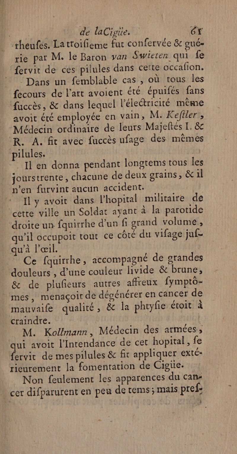 | de laCigre. Éx theufes. Lattoifieme fut confervée & gué- rie par M. le Baron van Swieren qu fe fervir de ces pilules dans certe occafion. Dans un femblable cas , où tous les fecours de l’art avoient été épuifés fans fuccès, & dans lequel l'électricité même avoit été employée en vain, M. Kefiler, Médecin ordinaire de leurs Majeftés I. &c R. À. fit avec fuccès ufage des mêmes ilules. _ Il en donna pendant longrems tous les jourstrente, chacune de deux grains, & il n’en furvint aucun accident. Il y avoit dans l'hopital militaire de cette ville un Soldat ayant à la parotide droite un fquirrhe d’un fi grand volume, qu’il occupoit tout ce côté du vifage jaf- qu'à l'œil. | Ce fquirrhe, accompagné de grandes douleurs , d’une couleur hvide & brune, & de plufeurs autres affreux fympto- mes, menaçoir de dégénérer en cancer de mauvaife qualité, & la phryfie étoit à craindre. | | M. Kol!mann, Médecin des armées, qui avoit l’Intendance de cet hopital , fe fervir de mes pilules & fit appliquer exté rieurement la fomentation de Cigüe. Non feulement les apparences du can. cer difparurent en peu de tems; mais pref: Fe |