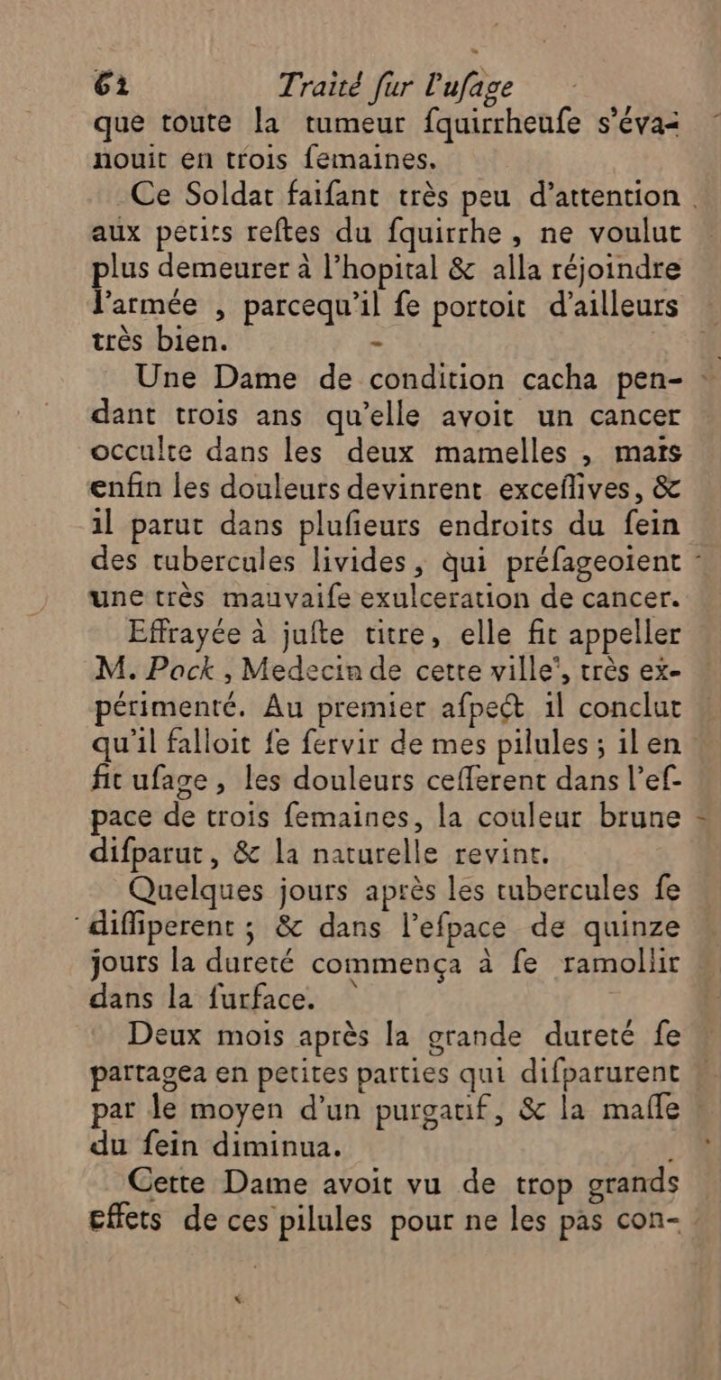 que toute la tumeur fquirrheufe s’éva< nouit en trois femaines. Ce Soldat faifant très peu d’attention . aux petits reftes du fquirrhe, ne voulut plus demeurer à l’hopital & alla réjoindre l’armée , parcequ'il fe portoit d’ailleurs très bien. - Une Dame de condition cacha pen- : dant trois ans qu’elle avoit un cancer occulte dans les deux mamelles , maïs enfin les douleurs devinrent exceflives, & 1l parut dans plufeurs endroits du fein des tubercules livides, ui préfageoient : une très mauvaife exulceration de cancer. Effrayée à jufte titre, elle fit appeller M. Pack , Medecin de cette ville’, très ex- périmenté. Au premier afpect il conclut qu'il falloit fe fervir de mes pilules ; ilen fit ufage, les douleurs ceflerent dans l’ef- pace de trois femaines, la couleur brune difparut, & la naturelle revint. Quelques jours après les tubercules fe diffiperent ; & dans l’efpace de quinze jours la dureté commença à fe ramollit dans la furface. Deux mois après la grande dureté fe partagea en petites parties qui difparurent par le moyen d’un purgauf, & la mafle du fein diminua. , Cette Dame avoit vu de trop grands Effets de ces pilules pour ne les pas con- !