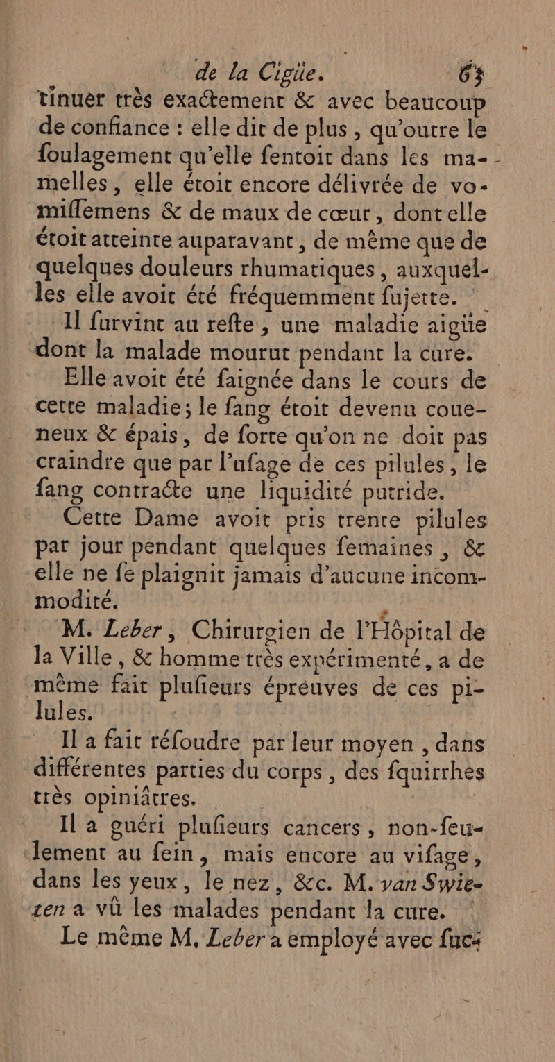 tinuer très exactement &amp; avec beaucoup de confiance : elle dit de plus , qu’outre le foulagement qu’elle fentoir dans les ma-- melles , elle étoit encore délivrée de vo- miflemens &amp; de maux de cœur, dontelle étoit atteinte auparavant, de mème que de quelques douleurs rhumatiques , auxquel- les elle avoit été fréquemment fujette. 1] furvint au refte, une maladie aigüe dont la malade mourut pendant la cure. Elle avoit été faignée dans le cours de cette maladie; le fang étoit devenu coue- neux &amp; épais, de forte qu'on ne doit pas craindre que par l’ufage de ces pilules, le fang contracte une liquidité putride. Cette Dame avoir pris trente pilules par jour pendant quelques femaines , &amp; elle ne fe plaignit jamais d’aucune incom- _ modité. À M. Leber, Chirurgien de l'Hôpital de la Ville, &amp; homme très exnérimenté, a de même fait plufieurs éprèeuves de ces pi- lules. | Il a fait réfoudre par leur moyen , dans différentes parties du corps , des fquirrhes très opiniatres. | Il a guéri plufeurs cancers, non-feu- lement au fein, mais encore au vifage, dans les yeux, le nez, &amp;c. M. van Swie- zen a VÙ les malades pendant la cure. Le même M, Leber a employé avec fuc: