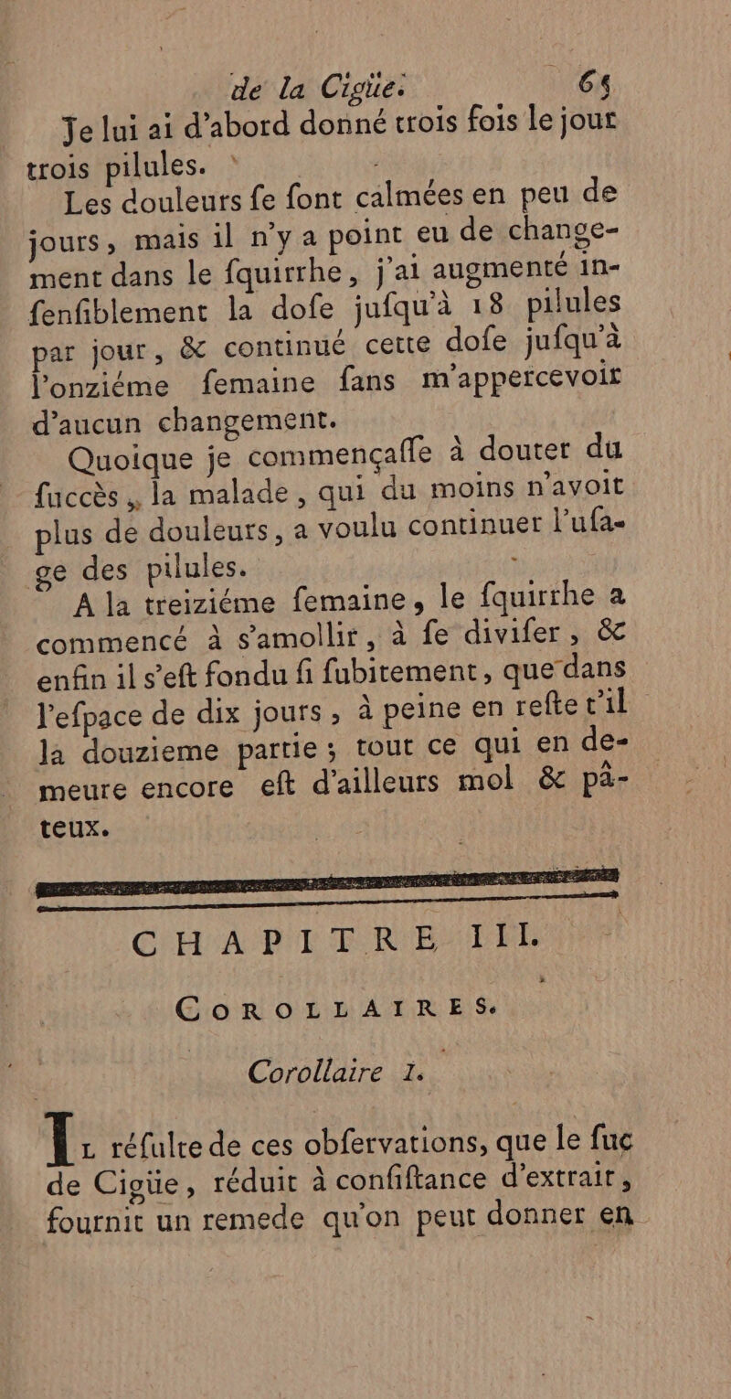 Je lui ai d’abord donné trois fois le jour trois pilules. : Les douleurs fe font calmées en peu de jours ; mais il n’y a point eu de change- ment dans le fquirrhe, j'ai augmenté 1n- fenfiblement la dofe jufqu'à 18 pilules par jour, &amp; continué cette dofe jufqu’à l'onziéme femaine fans m'appercevoit d'aucun changement. Quoique je commençaffe à douter du fuccès , la malade, qui du moins n'avoit plus de douleurs, a voulu continuer l’ufa- ge des pilules. À la treiziéme femaine, le fquirthe a commencé à s’amollir, à fe divifer, &amp; enfin il s’eft fondu fi fubitement, que‘dans l'efpace de dix jours, à peine en reftetil la douzieme partie; tout ce qui en de- meure encore eft d’ailleurs mol &amp; pä- teux. EL Sn Se LE MEN PIS SAS Later PR EU EE M a DS ORACLE CNLA DIT ER BAT DL COROLLAIRES. Corollaire à LÉ réfulte de ces obfervations, que le fuc de Cigüe, réduit à confiftance d'extrait, fournit un remede qu'on peut donner en