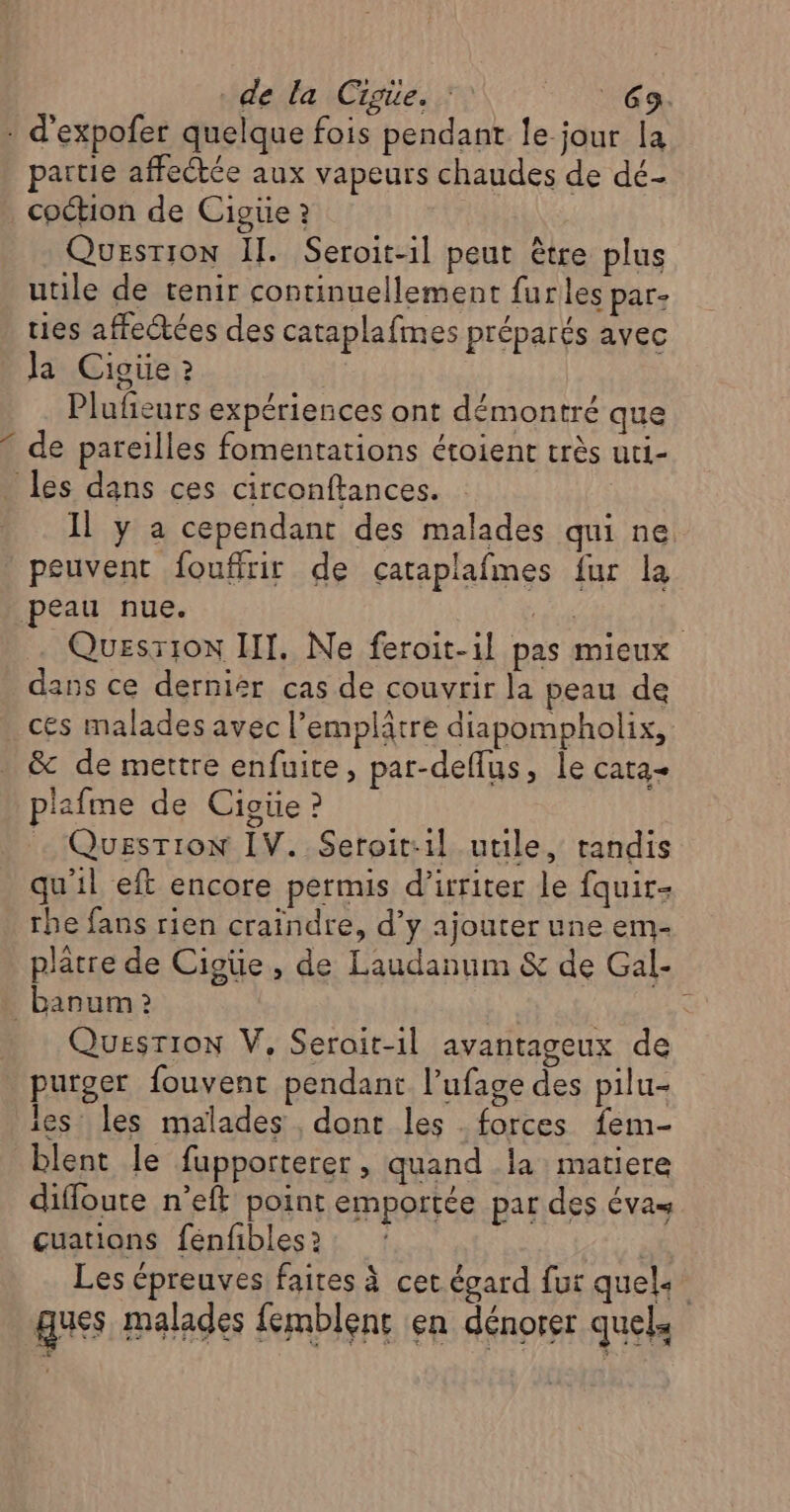 : d'expofer quelque fois pendant le jour la partie affectée aux vapeurs chaudes de dé- coction de Cigüe ? Question Il. Seroit-il peut être plus utile de tenir continuellement furles par. ties affectées des cataplafmes préparés avec la Cigüe ? | Plufeurs expériences ont démontré que de pareilles fomentations étoient très uti- les dans ces circonftances. Il y a cependant des malades qui ne peuvent foufirir de çataplafmes fur la peau nue. Fa Quesrion III. Ne feroit-1l pas mieux dans ce dernier cas de couvrir la peau de ces malades avec l’emplâtre diapompholix, &amp; de mettre enfuite, par-deflus, le cata- plafme de Cioüe ? - Question IV. Seroit:1il utile, randis qu'il eft encore permis d’irriter le fquir- rhe fans rien craindre, d’y ajouter une em- plâtre de Cigüe, de Laudanum &amp; de Gal- _banum Question V, Seroit-il avantageux de purger fouvent pendant l’ufage des pilu- les les malades , dont les forces fem- blent le fupporterer, quand la matiere difloute n’eft point emportée par des évas cuations fénfibles 2 Les épreuves faires à cet égard fur quels ques malades femblent en dénorer quels