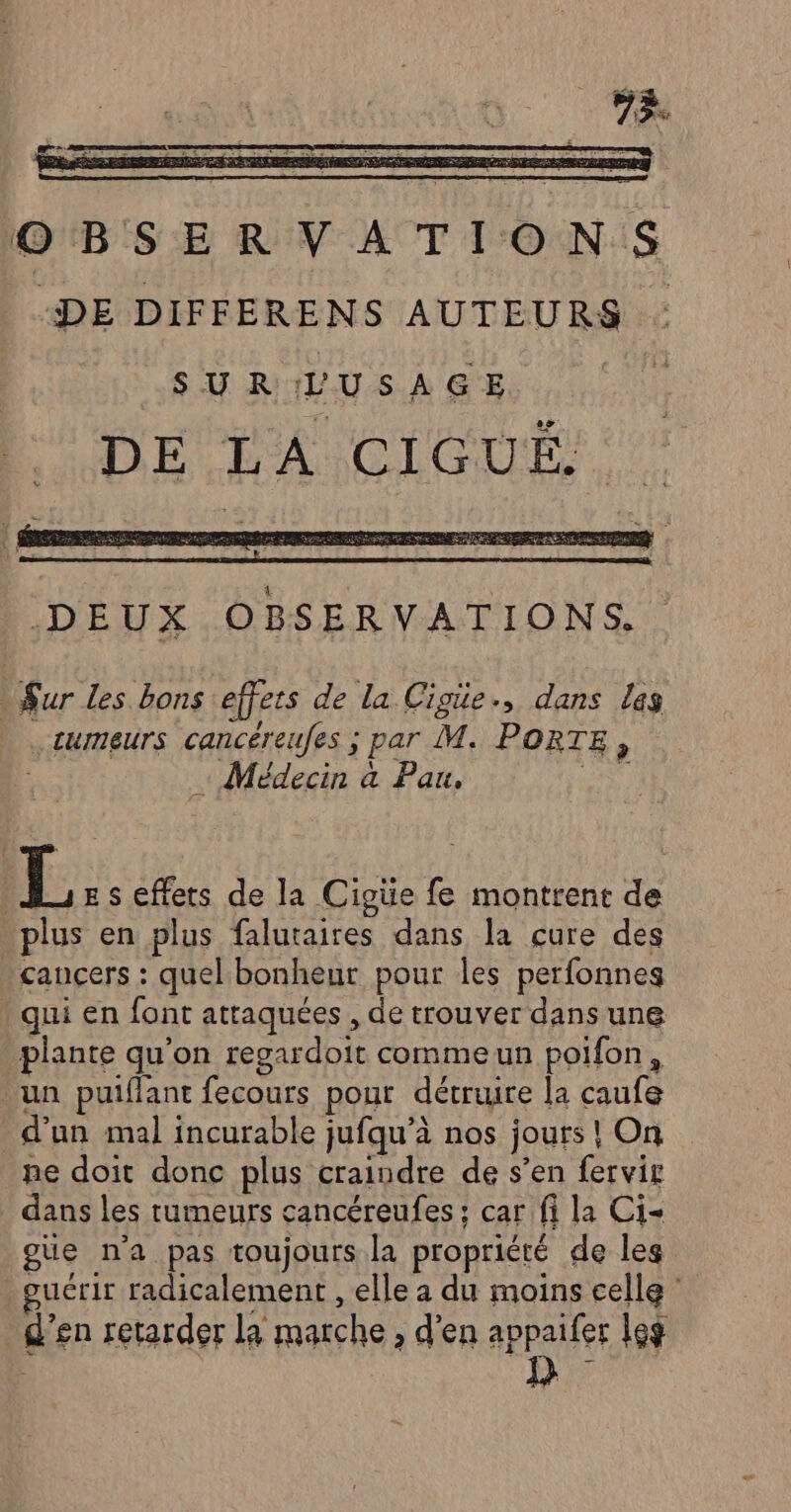 OBSERVATIONS “DE DIFFERENS AUTEURS SURLUSAGE fi DEPRA CLOUS. DEUX OBSERVATIONS. Sur les bons effets de la Cigie., dans las .cumeurs cancéreufes ; par M. PORTE, | + Médecin à Pau. R L E s effets de la Cigüe fe montrent de plus en plus falutaires dans la cure des . cancers : quel bonheur pour les perfonnes qui en font attaquées , de trouver dans une plante qu'on regardoit comme un poifon, un puiflant fecours pour détruire la caufe d’un mal incurable jufqu’à nos jours ! On ne doit donc plus craindre de s’en fervir dans les tumeurs cancéreufes : car fi la Ci- gue n'a pas toujours la propriété de les uérir radicalement , elle a du moins celle : d'en retarder la marche ; d'en appaifer Leg RUE