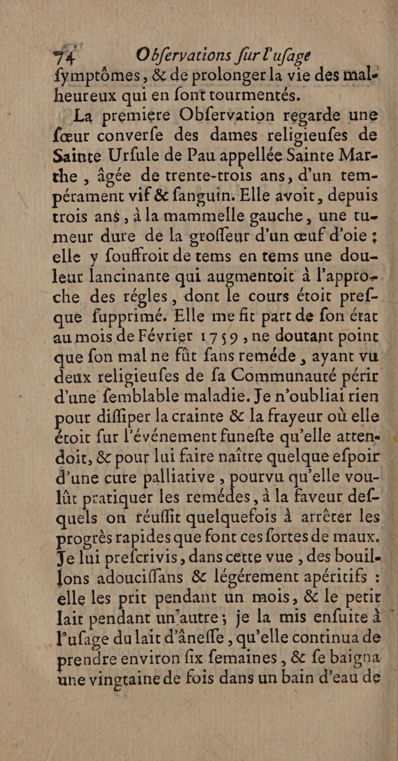 fymptômes, &amp; de prolonger la vie des male heureux qui en font tourmentés. ( : La première Obfervation regarde une fœur converfe des dames religieufes de Sainte Urfule de Pau appellée Sainte Mar- the , âgée de trente-trois ans, d’un tem- pérament vif &amp; fanguin. Elle avoit, depuis trois an , à la mammelle gauche, une tu- meur dure de la groffeur d’un œufd’oie : elle y fouffroit de tems en tems une dou- leur lancinante qui augmentoit à lappro- che des régles, dont le cours étoit pref- que fupprimé. Elle me fit part de fon état au mois de Février 1759 , ne doutant point que fon mal ne fût fans reméde , ayant vu d’une femblable maladie. Je n’oubliai rien pour diffiper la crainte &amp; la frayeur où elle étoit fur l'événement funefte qu’elle atten- doit, &amp; pour lui faire naître quelque efpoir elle les prit pendant un mois, &amp; le petit l'ufage du lait d’ânefle , qu’elle continua de prendre environ fix femaines , &amp; fe baïigna +