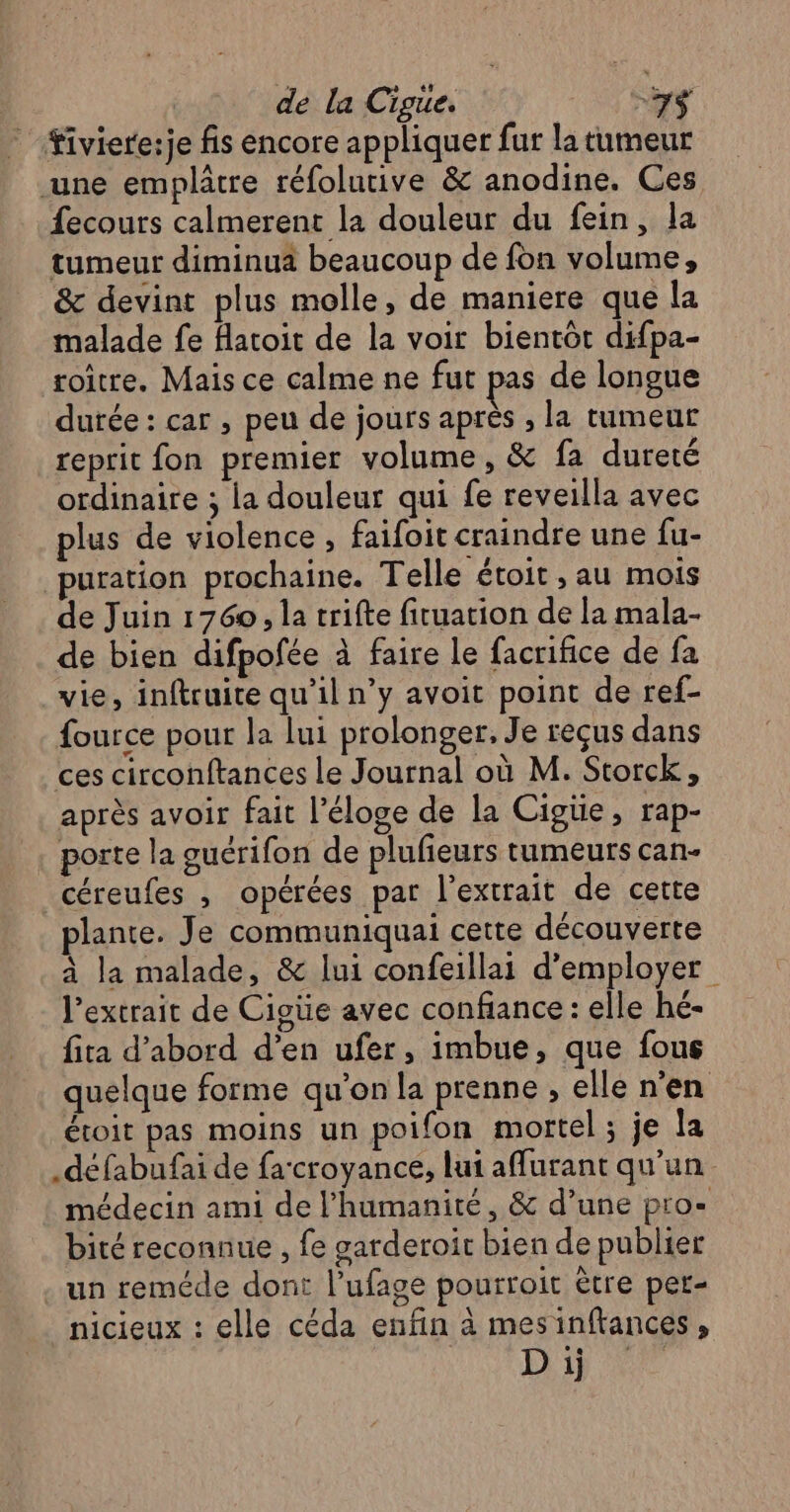 ” Tiviere:je fis encore appliquer fur la tumeur une emplâtre réfolutive &amp; anodine. Ces fecours calmerent la douleur du fein, la tumeur diminua beaucoup de fon volume, &amp; devint plus molle, de maniere que la malade fe flatoit de la voir bientôt difpa- toitre. Mais ce calme ne fut pas de longue durée : car , peu de jours après , la tumeur reprit fon premier volume, &amp; fa dureté ordinaire ; la douleur qui fe reveilla avec plus de violence, faifoit craindre une fu- puration prochaine. Telle étoit , au mois de Juin 1760, la trifte fituation de la mala- de bien difpofée à faire le facrifice de fa vie, inftruite qu’il n’y avoit point de ref- fource pour la lui prolonger. Je reçus dans ces circonftances le Journal où M. Storck, après avoir fait l’éloge de la Cigüe, rap- porte la guérifon de plufieurs tumeurs can- céreufes , opérées par l'extrait de cette plante. Je communiquai cette découverte à la malade, &amp; lui confeillai d'employer l'extrait de Cigüe avec confiance : elle hé- fita d’abord d’en ufer, imbue, que fous quelque forme qu'on la prenne , elle n’en étoit pas moins un poifon mortel ; je la .défabufai de fa‘croyance, lui affurant qu'un médecin ami de l'humanité, &amp; d’une pro- bité reconnue , fe garderoit bien de publier un reméde dont l’ufage pourroit ètre per- nicieux : elle céda enfin à mesinftances, Di te