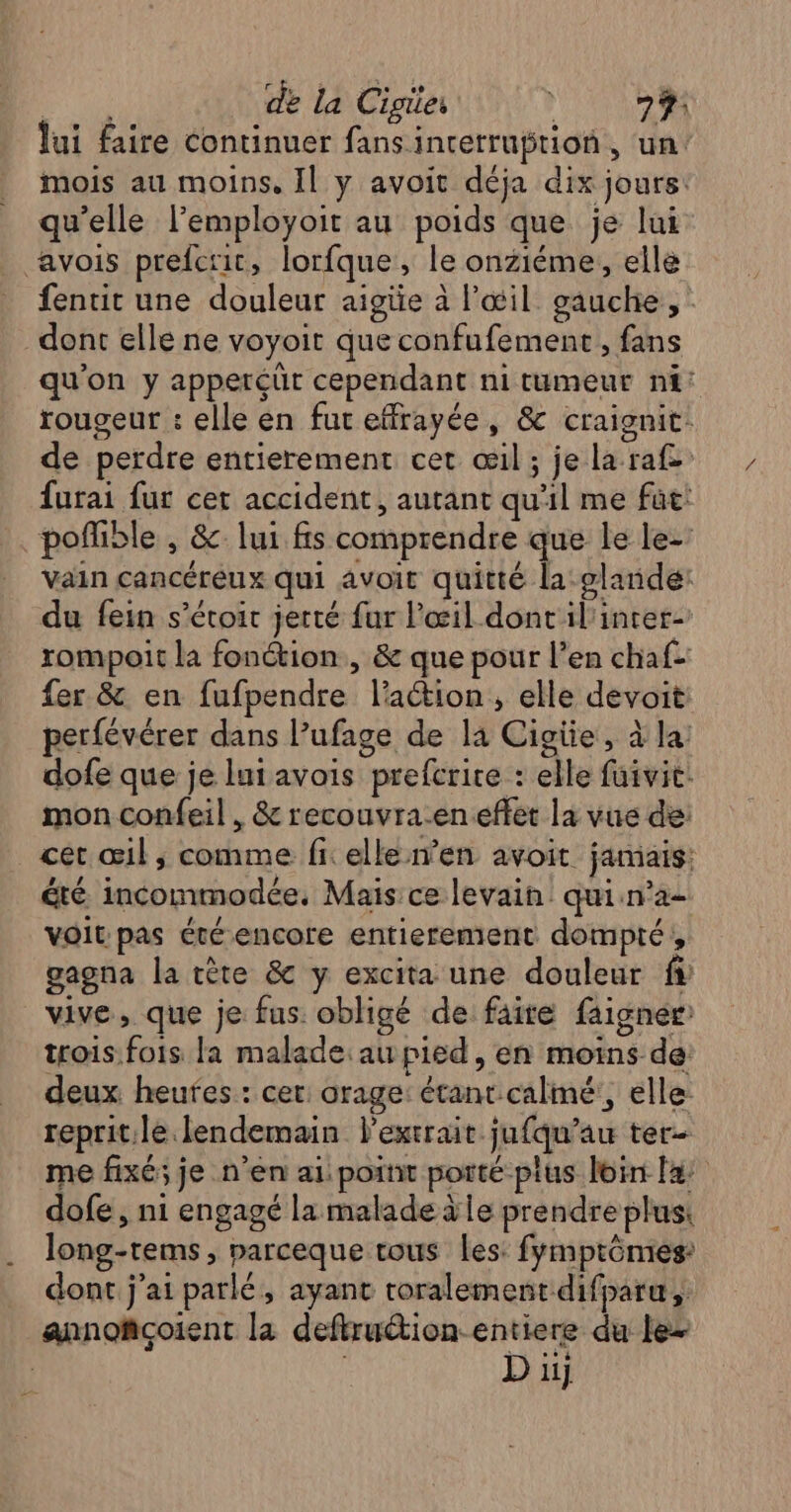 de la Cigier ? 79 lui faire continuer fans interruption, un mois au moins, Il y avoit déja dix jours: qu’elle l’employoit au poids que je lui avois prefcrit, lorfque, le onziéme, elle fentit une douleur aigüe à l'œil gauche, dont elle ne voyoit que confufement, fans qu'on y appercüt cependant ni tumeur nf: rougeur : elle en fut effrayée, &amp; craignit. de perdre entierement cet œil; je la raf= furai fur cet accident, autant qu'il me fut: poffible , &amp; lui fs comprendre que le le- vain cancéreux qui avoit quitté la glaride: du fein s’éroir jerté fur l'œil dont'il'incer- rompoit la fonction , &amp; que pour l’en chaf- fer &amp; en fufpendre l’action , elle devoit perfévérer dans l’ufage de la Cigiie, à la dofe que je lutavois prefcrice : elle fuivit: mon confeil , &amp; recouvra-en effet la vue de: cet œil; comme fi elle en avoit jamais: été incommodée. Mais ce levain: qui:n’a- voit:pas été encore entierement dompté, gagna la tète &amp; y excita une douleur fs vive, que je fus obligé de faire faigner: trois.fois la malade: au pied, en moins de deux heures : cer: orage: étant calmé:, elle reprit:le lendemain l'extrait jufqu’au ter- me fixé; je n’en ai: point porté plus loin fa dofe, ni engagé la malade àle prendre plus: long-tems, parceque tous Les: fymptômies: … dont j'ai parlé, ayant toralement difparu, annofçoiïent la deftruétion entiere du le ; D uj