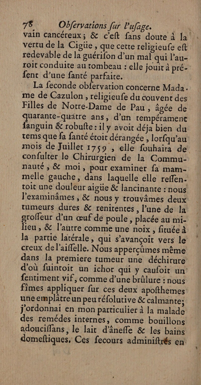 7$ Oëférvations [ur Pufage. | vain cancéreux; &amp; ceft fans doute à la! vertu de la Cigiie , que cette religieufe eft redevable de la guérifon d’un mal qui l’au- roit conduite au tombeau : elle jouit à pré- fent d’une fanté parfaite. La feconde obfervation concerne Mada. me de Cazulon , religieufe du couvent des Filles de Notre-Dame de Pau » âgée de quarante-quätre ans, d’un tempérament fanguin &amp; robufte: il y avoit déja bien du tems que fa fanté étoit dérangée , lorfqu’au mois de Juillet 1759 , elle fouhaira de confulter le Chirurgien de la Commu- nauté , &amp; moi, pour examiner fa mam- melle gauche, dans laquelle elle reffen- toit une douleur aigtie &amp; lancinante : nous lexaminâmes , &amp; nous y trouvâmes deux tumeurs dures &amp; renitentes , l’une de la groffeur d’un œuf de poule , placée au mi- lieu , &amp; l’autre comme une noix , fituée à la partie latérale, qui s’avançoit vers le creux de l’aiffelle. Nous appercümes même dans la premiere tumeur une déchirure d'où fuintoit un ichor qui y caufoit un: fentiment vif, comme d’une brûlure : nous fimes appliquer fur ces deux apofthemes une emplätre un peu réfolutive &amp; calmante: _j'ordonnai en mon particulier à la malade des remédes internes, comme bouillons adouciffans, le lait d’ânefle &amp; les bains domeftiques, Ces fecours adminiftrés en