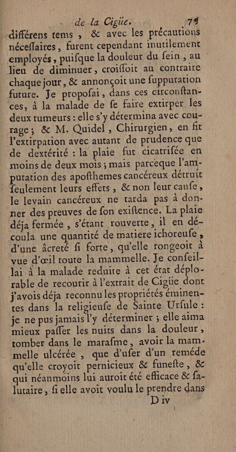 différens tems , &amp; avec les précautions néceflaires, furent cependant inutilement . employés, puifque la douleur du fein,, au lieu de diminuer, croifloit au contraire chaque jour, &amp; annonçoit une fuppuration future. Je propofai, dans ces circonftan- ces, à la malade de fe faire extirper les deux tumeurs : elle s’y dérermina avec cou- rage; &amp; M. Quidel, Chirurgien, en fit l’extirpation avec autant de prudence que de dextérité : la plaie fut cicatrifée en moins de deux mois ; mais parceque l’ani- putation des apofthemes cancéreux détruit feulement leurs effets, &amp; non leur caufe, le levain cancéreux ne tarda pas à don- ner des preuves de fon exiftence. La plaie déja fermée , s'étant rouverte, il en dé- coula une quantité de matiere ichoreufe , d'une âcreté fi forte, qu'elle rongeoit à vue d'œil toute la mammelle. Je confeil- lai à la malade reduire à cet état déplo- rable de recourir à l'extrait de Cigüe dont j'avois déja reconnu les propriétés éminen- tes dans la religieufe de Sainte Urfule : je ne pus jamais l'y déterminer ; elle aima mieux pafler les nuits dans la douleur, tomber dans le marafme, avoir la mam- melle ulcérée , que d’ufer d’un reméde qu’elle croyoit pernicieux &amp; funefte, &amp;c qui néanmoins lui auroit été efficace &amp; fa- Juaire, fi elle avoit voulu le prendre dans D iv ; |