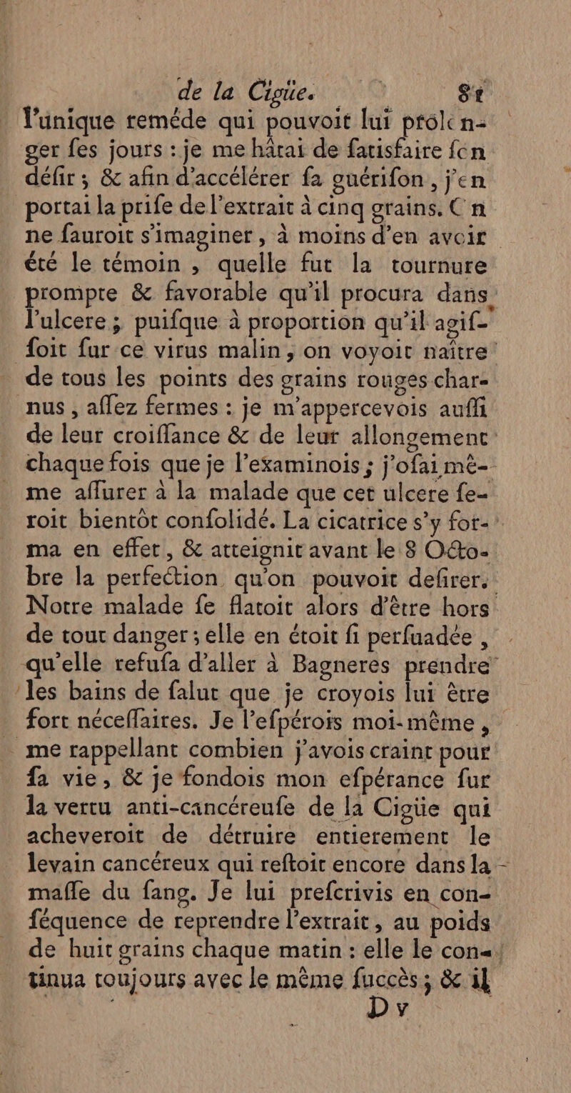 l’unique reméde qui pouvoit lui ptolc n- ger fes jours : je me härai de fatisfaire {cn défir ; &amp; afin d'accélérer fa gnérifon, j'en portai la prife de l'extrait à cinq grains. Cn ne fauroit s’imaginer , à moïns d'en avoir été le témoin , quelle fut la tournure prompre &amp; favorable qu'il procura dans l'ulcere ; puifque à proportion qu’il agif- foit far ce virus malin, on voyoir naître’ de tous les points des grains rouges char- nus , aflez fermes : je m'appercevois auff de leur croiffance &amp; de leur allongemenc: chaque fois que je l’examinois ; j'ofai mé- me aflurer à la malade que cet ulcere fe- roit bientôt confolidé. La cicatrice s’y fot- ma en effet, &amp; atteignit avant le 8 Oo- bre la perfeétion qu'on pouvoit defrer.: Notre malade fe flatoit alors d’être hors de tour danger ; elle en étoit fi perfuadée , qu'elle refufa d'aller à Bagneres prendre’ ‘les bains de falut que je croyois lui ètre fort néceffaires. Je l’efpérois moi-même , … me rappellant combien j’avois craint pour fa vie, &amp; je fondois mon efpérance fur la vertu anti-cancéreufe de la Cigüe qui acheveroit de détruire entierement le levain cancéreux qui reftoir encore dans la mafle du fans. Je lui prefcrivis en con- féquence de reprendre l'extrait, au poids de huit grains chaque matin : elle le con! tinua toujours avec le même sv ; &amp; il y !,