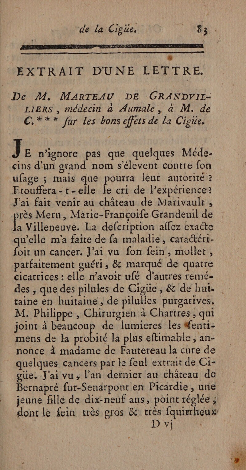 dal Gien NE: De M. MARTEAU DE GRANDVIL- LIERS , médecin a Aumale, a M. de C*** fur les bons effets de la Cigie. P À J E n’ignore pas que quelques Méde- cins d'un grand nom s’élevent contre fon ufage ; mais que pourra leur autorité ? Etouffera- t-elle le cri de expérience? J'ai fait venir au château de Marivaulr , près Meru, Marie-Françoife Grandeuil de la Villeneuve. La defcriprion aflez exacte qu'elle m'a faite de fa maladie, caractéri- foit un cancer. J'ai vu fon fein , mollet, parfaitement guéri, & marqué de quatre cicatrices : elle n’avoit ufé d’autres remé- des , que des pilules de Cigüe , & de hui. taine en huitaine , de pilulies purgatives, M. Philippe , Chirurgien à Chartres ; qui joint à beaucoup de lumieres les #fenti- mens de la probité la plus eftimable , an- nonce à madame de Fautereau la cure de quelques cancers par le feul extrait de Ci- güe. J'ai vus l'an dernier au château de Bernapré fur-Senarpont en Picardie , une jeune fille de dix-neuf ans, point réglée ; dont le fein très gros & très fquirrheux
