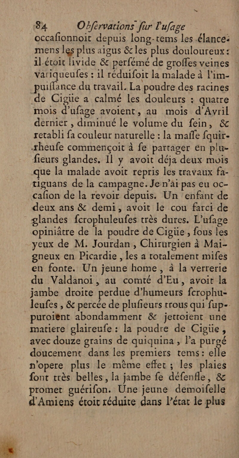 occafionnoit depuis long-rems les .élance: mens les plus aigus &amp;les plus douloureux: 1l-étoit livide &amp; perfémé de groffes veines variqueufes : 1l réduifoit la malade à l’im- _puiflance du travail. La poudre des racines de Cigüe a calmé les douleurs : quatre mois d’ufage avoient, au mois d’Awvril dernier , diminué le volume du fein, &amp; retabli fa couleur naturelle : la mañle fquir- sheufe commençoit à fe partager en plu- fieurs glandes. Il y avoit déja deux mois que la malade avoit repris les travaux fa- tiguans de la campagne. Je n’ai pas eu oc- cafion de la revoir depuis. Un enfant de deux ans &amp; demi, avoit le cou farci de glandes fcrophuleufes très dures. L’ufage opiniatre de la poudre de Cigüe , fous les yeux de M. Jourdan, Chiruroien à Mai- gneux en Picardie , les a totalement mifes en fonte. Un jeune home, à la verrerie du Valdanoi, au comté d’Eu, avoit la jambe droite perdue d’humeurs fcrophu- leufes , &amp; percée de plufeurs trous qui fup-- puroient abondamment &amp; jertoient une matiere glaireufe : la poudre de Cigüe, avec douze grains de quiquina ; la purgé doucement dans les premiers tems: elle n'opere plus le même effet ; les plaies font très belles, la jambe fe défenfle, &amp; promet guérifon. Une jeune demoifelle d'Amiens étoic réduite dans l’état le plus