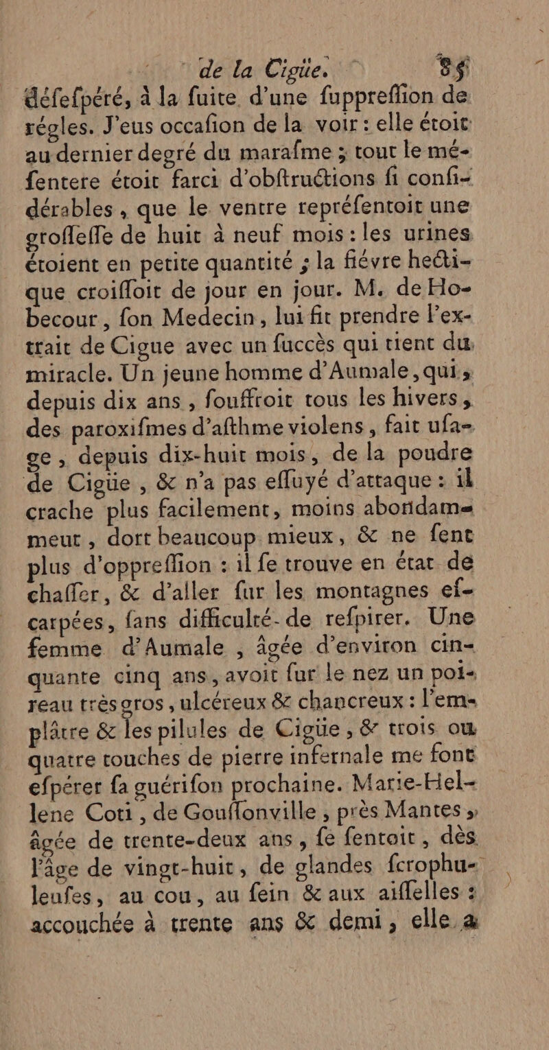 défefperé, à la fuite d’une fuppreflion de régles. J'eus occafion de la voir: elle étoit: au dernier degré du marafme ; tour le mé- fentere étoit farci d’obftructions fi confi- dérables , que le ventre repréfentoit une grofleffe de huit à neuf mois:les urines étoient en petite quantité ; la fiévre heéti- que croifloit de jour en jour. M. de Ho- becour , fon Medecin, lui fit prendre Fex- trait de Cigue avec un fuccès qui tient du miracle. Un jeune homme d’Aumale , qui; depuis dix ans , fouffroit tous les hivers, des paroxifmes d’afthme violens, fait ufa- ge, depuis dix-huit mois, de la poudre de Cigüie , &amp; n’a pas efluyé d'attaque : il crache plus facilement, moivs abondame= meurt, dort beaucoup mieux, &amp; ne fent plus d'oppreflion : il fe trouve en état de chalfer, &amp; d'aller fur les montagnes ef- carpées, fans difficulré- de refpirer. Une femme d'Aumale , âgée d'environ cin- quante cinq ans, avoit fur le nez un pot reau très gros , ulcéreux &amp; chancreux : l’'ems plâtre &amp; les pilules de Cigüe , &amp; trois ow quatre couches de pierre infernale me font efpérer fa guérifon prochaine. Marie-Hel- lene Coti , de Gouflonville , près Mantes » âgée de trente-deux ans, fe fentoit, dès l’âge de vingr-huit, de glandes fcrophu- leufes, au cou, au fein &amp; aux aiflelles : accouchée à trente ans &amp; demi, elle a