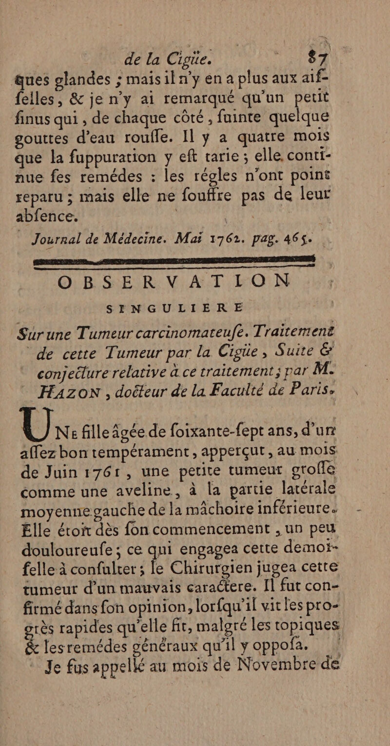 de la Cigüe. MONS ques glandes ; maisil n’y en a plus aux aif- felles, &amp; je n’y ai remarqué qu'un petit finus qui , de chaque côté , fuinte quelque gouttes d'eau roufle. Il y a quatre mois que la fuppuration y eft tarie ; elle. contt- nue fes remédes : les régles n’ont point reparu ; mais elle ne fouffre pas de leur abfence. | 8: lime Journal de Médecine. Mai 1762. pag. 465. OBSERVATION SYN GULIERE Suürune Tumeur carcinomateufe. Traitement de cette Tumeur par la Cigue, Suite &amp; conjeëlure relative à ce traitement; par M. HAZON , doëteur de la Faculté de Paris, Ux. fille Agée de foixante-fept ans, d’un affez bon tempérament, apperçut , au mois de Juin 1761, une petite tumeur otoffé comme une aveline, à la partie latérale moyenne gauche de la mâchoire inférieure. Élle étoir dès fon commencement ; un peu douloureufe ; ce qui engagea cette demot- felle à confulrer ; le Chirurgien jugea cette tumeur d’un mauvais caractere. [1 fut con- firmé dans fon opinion, lorfqu'il vit les pro- grès rapides qu'elle fr, malgré les topiques &amp; lesremédes généraux qu’il y oppofa. Je fus appellé au mois de Novembre de