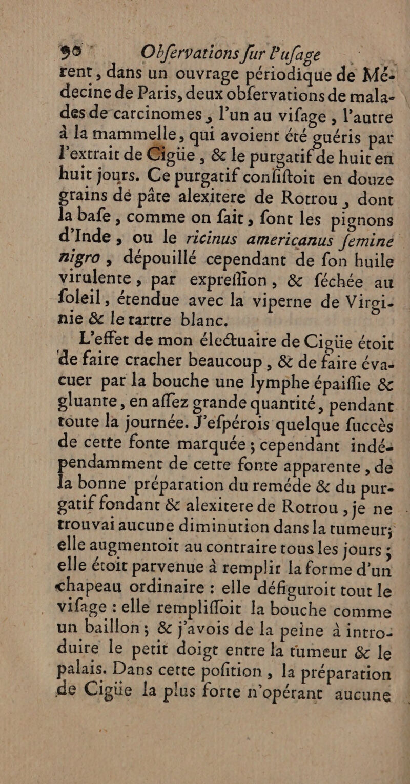 decine de Paris, deux obfervations de mala- desde carcinomes , l’un au vifage , l’autre à la mammelle, qui avoient été guéris par l'extrait de @igüe , &amp; le purgatif de huiten huit jours. Ce purgatif confiftoit en douze rains dé pâte alexitere de Rotrou , dont A bafe ,| comme on fait, font les pignons Aigro ; dépouillé cependant de fon huile virulente , par expreflion, &amp; féchée au foleil, étendue avec la viperne de Viroi- nie &amp; letartre blanc. L'effet de mon életuaire de Cioüe étoic de faire cracher beaucoup , &amp; de faire éva: cuer par la bouche une lymphe épaiflie &amp; gluante , en affez grande quantité, pendant toute la journée. J’efpérois quelque faccès de cette fonte marquée ; cependant indés pendamment de cette fonte apparente , de la bonne préparation du reméde &amp; du pure gatif fondant &amp; alexitere de Rotrou &gt;je ne elle augmentoit au contraire tous les jours : elle étoit parvenue à remplir la forme d’un Chapeau ordinaire : elle défiguroit tout le vifage : elle remplifloit la bouche comme un baillon; &amp; j'avois de la peine à intro- duire le petit doigt entre la tumeur &amp; le palais. Dans cette pofition , la préparation de Cigüe la plus forte n'opérant aucune