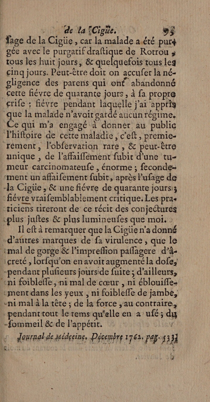 . ‘de lafCigüe. $ fage de la Cigüe, car la malade a.été pur4 gée avec le purgatif draftique de Rotrou tous les huit jours, &amp; quelquefois tous leg cinq jours. Peut-être doit on accufer la né- glgence des parens qui on abandonné cette fiévre de quarante jours , à fa propre ctife ; fiévre pendant laquelle j'ai appris ‘que la malade n’avait gardé aucun régime. Ce qui m'a engagé à donner au public Plhiftoire de cette maladie , c’eft, premie- rément, l'obfervation rare , &amp; peut-être unique , de l’affaiffément fubit d’une tu- meur carcinomateufe , énorme ; feconde- ‘ment un affaifement fubit, après l’ufage de -Ja Cigüe , &amp; une fiévre de quarante jours; fiévre vraifemblabiement critique. Les pras ‘ticiens tireront de: ce récit des conjectures plus juftes &amp; plus lumineufes que moi. : Il eft à remarquer que la Cigüe n’a donné d’aûtres marques de fa virulence , que le «mal de gorge &amp; l’impreflion paflagere d’à- çreté ; lorfqu’on en avoitaugmentéla dofe, pendant plufieurs jours'de fuite ; d’ailleurs, «mi foibleffe , ni mal de cœur , ni éblouiffe- ment dans les yeux , ni foibleffe de jambe, mi mala la tête ; de la force au contraire, pendanttout le tems qu'elle en a ’ufé; du -fommeil &amp;.de lappérit. | | j : denrnabde Médecine, Décembre 1762, pag.4331 s