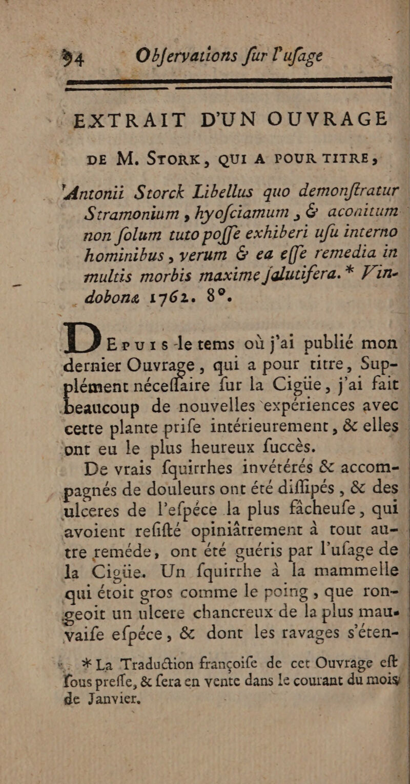 EXTRAIT D'UN OUVRAGE + DE M. STORK, QUI A POUR TITRE» ‘Antonii Storck Libellus quo demonftratur - Stramonium , hyofciamum , &amp; aconitum. non folum tuto poffe exhiberi ufu interno hominibus , verum &amp; ea effe remedia in multis morbis maxime falutifera.* Vin- . dobona 1762. 8°. D Evuxrs-letems où j'ai publié mon. dernier DRrse , qui a pour titre, Sup- lémenc néceflaire fur la Cigüe, j'ai fait Lie de nouvelles expériences avec certe plante prife intérieurement, &amp; elles ; ‘ont eu le plus heureux fuccès. # De vrais fquirrhes invérérés &amp; accom- pagnés de douleurs ont été diflipés , &amp; des ulceres de l’efpéce la plus fâcheufe, qui avoient refifté opiniätrement à tout au-\ tre reméde, ont été guéris par l'ufage de, la Cigüe. Un fquirrhe à la mammelle qui étoit gros comme le poing , que ron- geoit un ulcere chancreux de la plus maus Vaife efpéce, &amp; dont les ravages s’éten- “. *La Traduction françoife de cet Ouvrage eft, fous preffe, &amp; fera en vente dans Le courant du mois} de Janvier. |