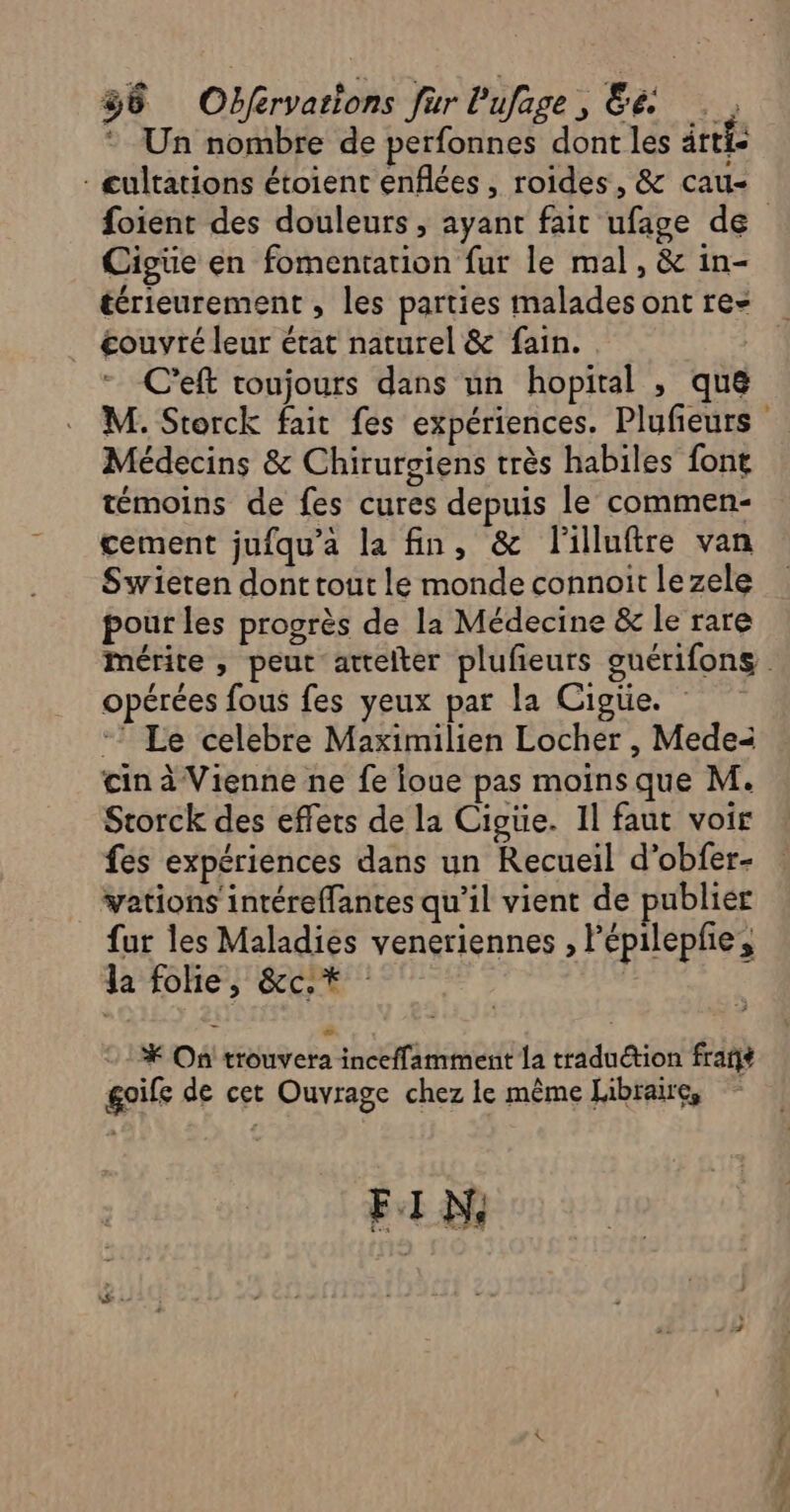 38 Obfervarions fur lufage, és * Un nombre de perfonnes dont les ârtfe - cultations étoient enflées, roides, &amp; cau- Cigüe en fomentarion fur le mal, &amp; in- térieurement , les parties malades ont re- couvré leur état naturel &amp; fain. . | C’eft toujours dans un hopital , que Médecins &amp; Chirurgiens très habiles font témoins de fes cures depuis le commen- cement jufqu'a la fin, &amp; lilluftre van Swieten dont tout le monde connoit lezele pour les progrès de la Médecine &amp; le rare opérées fous fes yeux par la Cigtie. *” Le celebre Maximilien Locher , Medei in à Vienne ne fe foue pas moins que M. Storck des effets de la Cigtie. 1l faut voir fes expériences dans un Recueil d’obfer- vations intéreffantes qu'il vient de publier fur les Maladies veneriennes , Pépilepfe, la folie, &amp;c.* | * On trouvera inceffamment la traduction frañt goife de cet Ouvrage chez le même Libraire, FIN, ne Pa