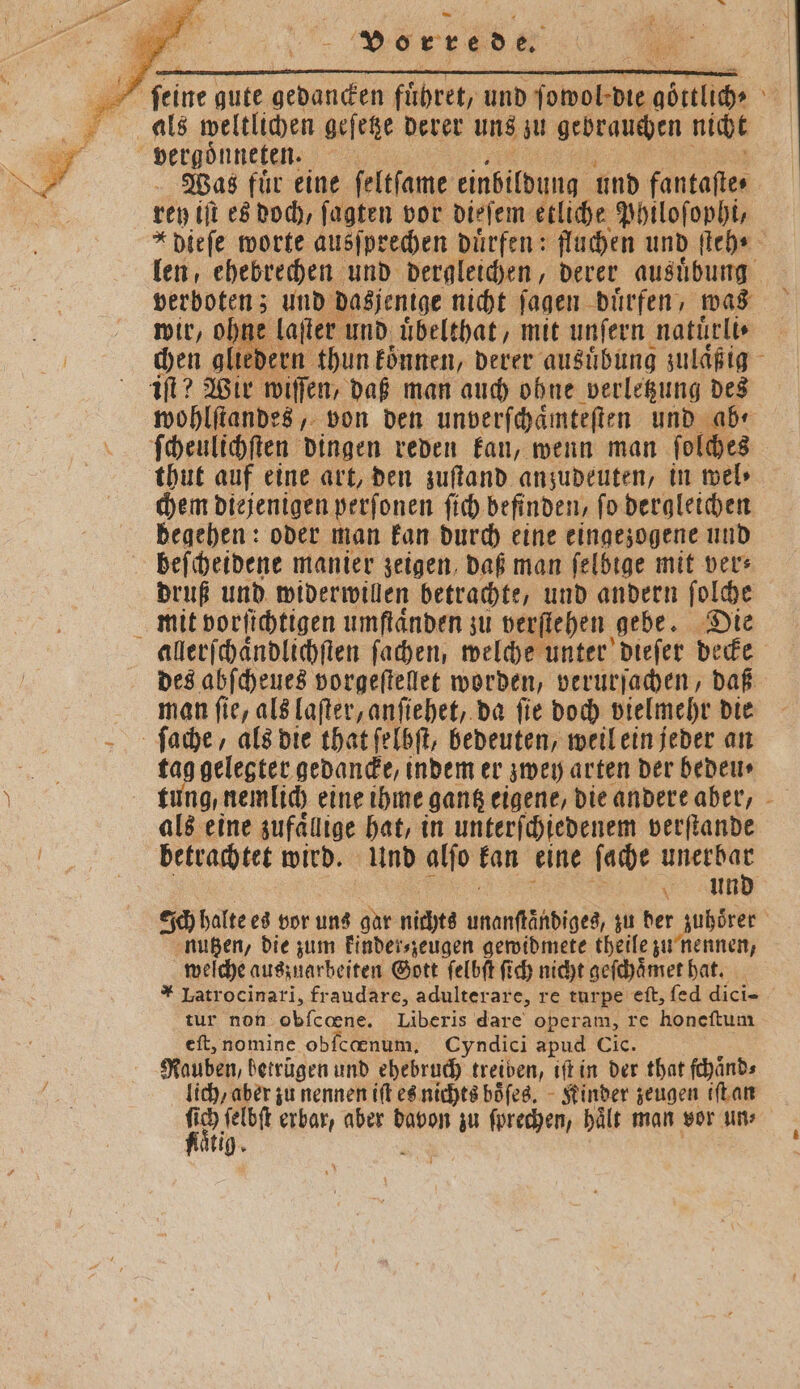 als weltlichen gefege derer uns zu gebrauchen nicht Fr vergoͤnneten. 5 Was fuͤr eine ſeltſame einbildung und fantaſte⸗ rey iſt es doch, ſagten vor dieſem etliche Philoſophi, *dieſe worte ausſprechen dürfen: fluchen und ſteh⸗ len, ehebrechen und dergleichen, derer ausuͤbung verboten; und dasjenige nicht ſagen duͤrfen, was wir, ohne laſter und uͤbelthat, mit unſern natuͤrli⸗ | chen gliedern thun können, derer ausuͤbung zulaͤßig iſt? Wir wiſſen, daß man auch ohne verletzung des wohlſtandes, von den unverſchaͤmteſten und ab⸗ ſcheulichſten dingen reden kan, wenn man ſolches thut auf eine art, den zuſtand anzudeuten, in wel» chem diejenigen perſonen ſich befinden, ſo dergleichen begehen: oder man kan durch eine eingezogene und beſcheidene manier zeigen, daß man ſelbige mit ver: druß und widerwillen betrachte, und andern ſolche mit vorſichtigen umſtaͤnden zu verſtehen ‚gebe. Die allerſchaͤndlichſten ſachen, welche unter dieſer decke des abſcheues vorgeſtellet worden, verurſachen, daß man ſie, als laſter, anſiehet, da ſie doch vielmehr die ſache, als die that ſelbſt, bedeuten, weil ein jeder an ni. gelegter gedancke, indem er zwey arten der bedeu⸗ tung, nemlich eine ihme gantz eigene, die andere aber, als eine zufaͤllige hat, in unterſchiedenem verſtande betrachtet wird. Und alſo kan eine ſache en Grin ech halte es vor uns Br nichts Aüönts ches, zu der zubörer | nutzen, die zum kinder⸗zeugen gewidmete theile zu nennen, welche auszuarbeiten Gott ſelbſt ſich nicht geſchaͤmet hat. * Latrocinari, fraudare, adulterare, re turpe eſt, ſed dici- tur non obſcœne. Liberis dare operam, re honeſtum eſt, nomine obſcœnum. Cyndici apud Cic. Rauben, betrugen und ehebruch treiben, iſt in der that ſchaͤnd⸗ lich, aber zu nennen iſt es nichts boͤſes. Kinder zeugen iſt an 1 1 ſelbſt erbar, aber davon zu ſprechen, haͤlt man vor un aͤtig.