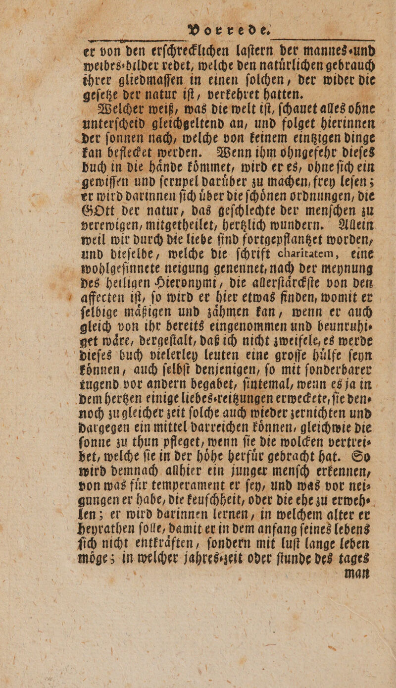 er von den erſchrecklichen laſtern der mannes · und weibes⸗ bilder redet, welche den natürlichen gebrauch ihrer gliedmaſſen in einen ſolchen, der wider die geſetze der natur iſt, verkehret hatten. Welcher weiß, was die welt iſt, ſchauet alles ohne unterſ gleichgeltend an, und folget hierinnen ] welche von keinem eintzigen dinge kan beflecket werden. Wenn ihm ohngefehr dieſes buch in die haͤnde koͤmmet, wird er es, ohne ſich ein gewiſſen und ſerupel daruͤber zu machen, frey leſen; er wird darinnen ſich uͤber die ſchoͤnen ordnungen, die Gott der natur, das geſchlechte der menſchen zu verewigen, mitgetheilet, hertzlich wundern. Allein weil wir durch die liebe find fortgepflantzet worden, und dieſelbe, welche die ſchrift charitatem, eine wohlgeſinnete neigung genennet, nach der meynung des heiligen Hieronymi, die allerſtaͤrckſte von den affecten iſt, ſo wird er hier etwas finden, womit er ſelbige mäßigen und zaͤhmen kan, wenn er auch gleich von ihr bereits eingenommen und beunruhi⸗ get waͤre, dergeſtalt, daß ich nicht zweifele, es werde dieſes buch vielerley leuten eine groſſe huͤlfe ſeyn koͤnnen, auch ſelbſt denjenigen, ſo mit ſonderbarer tugend vor andern begabet, ſintemal, wenn es ja in dem hertzen einige liebes reitzungen erweckete, ſie den noch zu gleicher zeit ſolche auch wieder zernichten und dargegen ein mittel darreichen koͤnnen, gleichwie die ſonne zu thun pfleget, wenn ſie die wolcken vertrei⸗ bet, welche ſie in der hoͤhe herfuͤr gebracht hat. So wird demnach allhier ein junger menſch erkennen, von was fuͤr temperament er ſey, und was vor nei⸗ gungen er habe, die keuſchheit, oder die ehe zu erweh len; er wird daͤrinnen lernen, in welchem alter er heyrathen ſolle, damit er in dem anfang ſeines lebens ſich nicht entkraͤften, ſondern mit luft lange leben moge; in welcher jahres ⸗zeit oder ſtunde des tages . | man