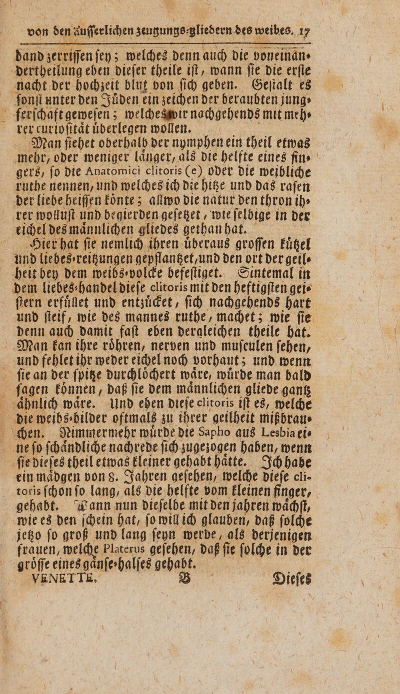 dertheilung eben dieſer theile iſt, wann fie die erfle ſonſt unter den Süden ein zeichen der beraubten j jung⸗ ferſchaft geweſen; welcheswir nachgehends mit meh⸗ rer curioſitaͤt überlegen wollen. | mehr, oder weniger laͤnger, als die helfte eines fin» gers, ſo die Anatomici clitoris (e) oder die weibliche ruthe nennen, und welches ich die hitze und das raſen der liebe heiſſen koͤnte; allwo die natur den thron ih» eichel des maͤnnlichen gliedes gethan hat. Hier hat fie nemlich ihren überaus groffen kützel fern erfuͤlet und entzuͤcket, ſich nachgehends hart denn auch damit faſt eben dergleichen theile hat. ſie an der ſpitze durchloͤchert waͤre, wuͤrde man bald en ein maͤdgen von 8. Jahren geſehen, welche dieſe cli- toris ſchon fo lang, als die helfte vom kleinen finger, gehabt. Wann nun dieſelbe mit den jahren waͤchſt, frauen, welche Platerus geſehen, daß fie ſolche in der