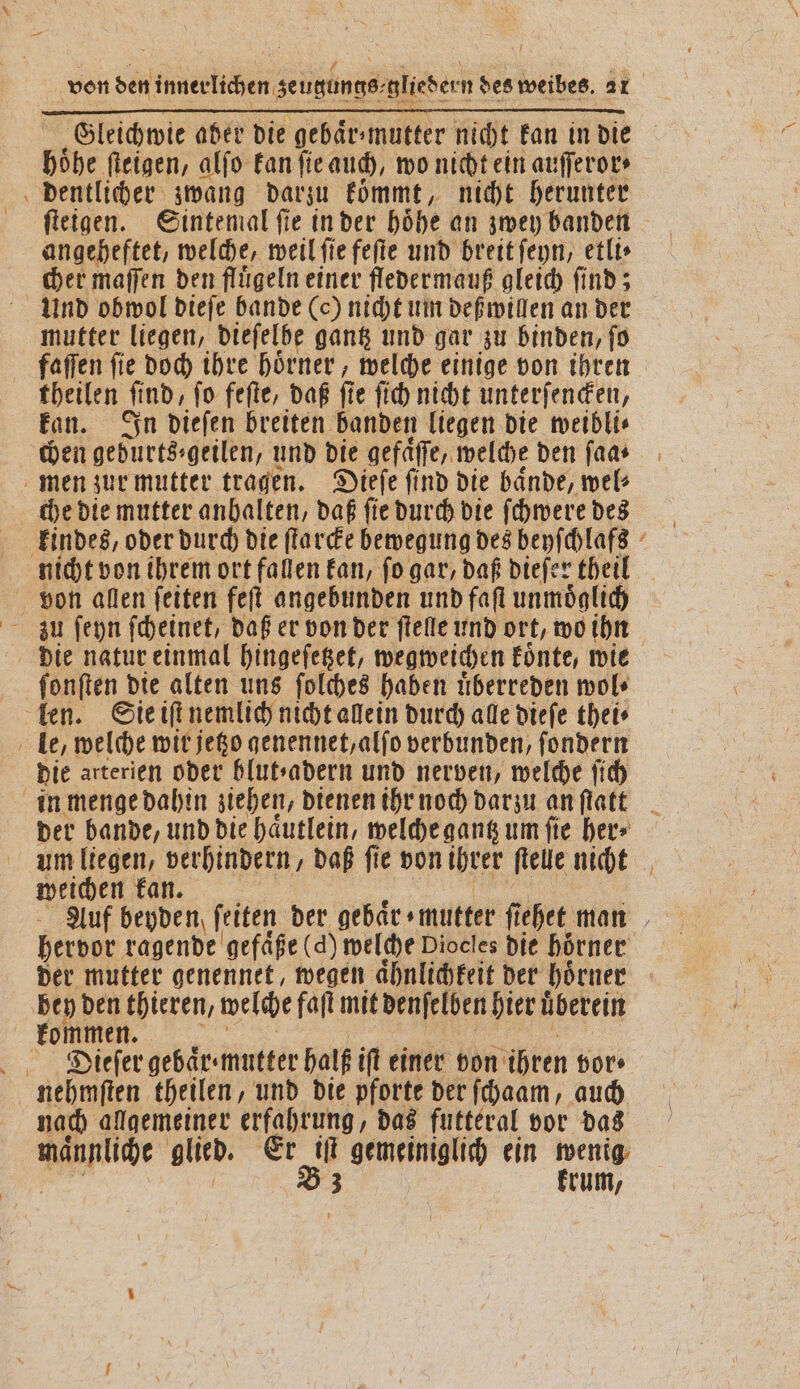 höhe ſteigen, alſo kan fie auch, wo nicht ein auſſeror⸗ dentlicher zwang darzu koͤmmt, nicht herunter ſteigen. Sintemal fie in der höhe an zwey banden angeheftet, welche, weil ſie feſte und breit ſeyn, etli⸗ cher maſſen den fluͤgeln einer fledermauß gleich ſind; Und obwol dieſe bande (c) nicht um deß willen an der mutter liegen, dieſelbe gantz und gar zu binden, ſo faſſen ſie doch ihre hoͤrner, welche einige von ihren theilen Und, fo feſte, daß fie ſich nicht unterſencken, kan. In dieſen breiten banden liegen die weibli⸗ chen geburts⸗geilen, und die gefaͤſſe, welche den ſaa⸗ men zur mutter tragen. Dieſe ſind die baͤnde, wel⸗ che die mutter anhalten, daß ſie durch die ſchwere des nicht von ihrem ort fallen kan, ſo gar, daß dieſer theil von allen ſeiten feſt angebunden und faſt unmoͤglich die natur einmal hingeſetzet, wegweichen koͤnte, wie ſonſten die alten uns ſolches haben uͤberreden wol⸗ len. Sie iſt nemlich nicht allein durch alle dieſe thei⸗ le, welche wit jetzo genennet, alſo verbunden, ſondern die arterien oder blutsadern und nerven, welche ſich der bande, und die haͤutlein, welche gantz um fie her⸗ um liegen, verhindern, daß ſie von ihrer ſtelle nicht weichen kan. | hervor ragende gefaͤße (d) welche Diocles die hörner 575 mutter genennet, wegen aͤhnlichkeit der hoͤrner 0 thieren, welche faſt mit denſelben hier uͤberein men. Dieſer gebaͤr mutter halß iſt einer von ihren vor⸗ en heilen, und die pforte der ſchaam, auch nach allgemeiner erfahrung, das futteral vor das männliche glied. Er iſt gemeiniglich ein wenig B3 krum,