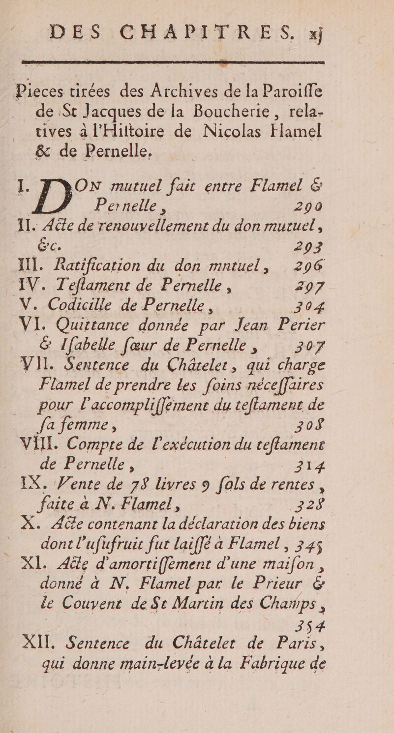 DES CHAPITRES. xj Pieces tirées des Archives de la Paroiffe de St Jacques de la Boucherie, rela- tives à l’Hiltoire de Nicolas Flamel &amp; de Pernelle, LE mutuel fait entre Flamel &amp; Pernelle, 290 11. Acte de ler du don mutuel, GC. 293 IT. Ratification du don mntuel, 296 IV. Teflament de Pernelle , 297 V. Codicille de Pernelle, 304 VI. Quirtance donnée par Jean Perier &amp; {fabelle [œur de Pernelle, 307 VII. Sentence du Châtelet, qui charge Flamel de prendre les foins néceffaires pour l'accompliffément du teflament de fa femme , 308 VIL. Compte de l'exécution du ceflament de Pernelle , 314 IX. Vente de 78 livres 9 [als de rentes, faite à N. Flamel, 72 $ on led on desbiens __ dont l’ufufruit fur laiffé à Flamel , 345 XI. Ale d'amorti(fement d'une maifon, donné à N. Flamel par le Prieur &amp; le Couvent de St Martin des Champs, 4 XII. Sentence du Châtelet de Pu : qui donne main-levée à la Fabrique de