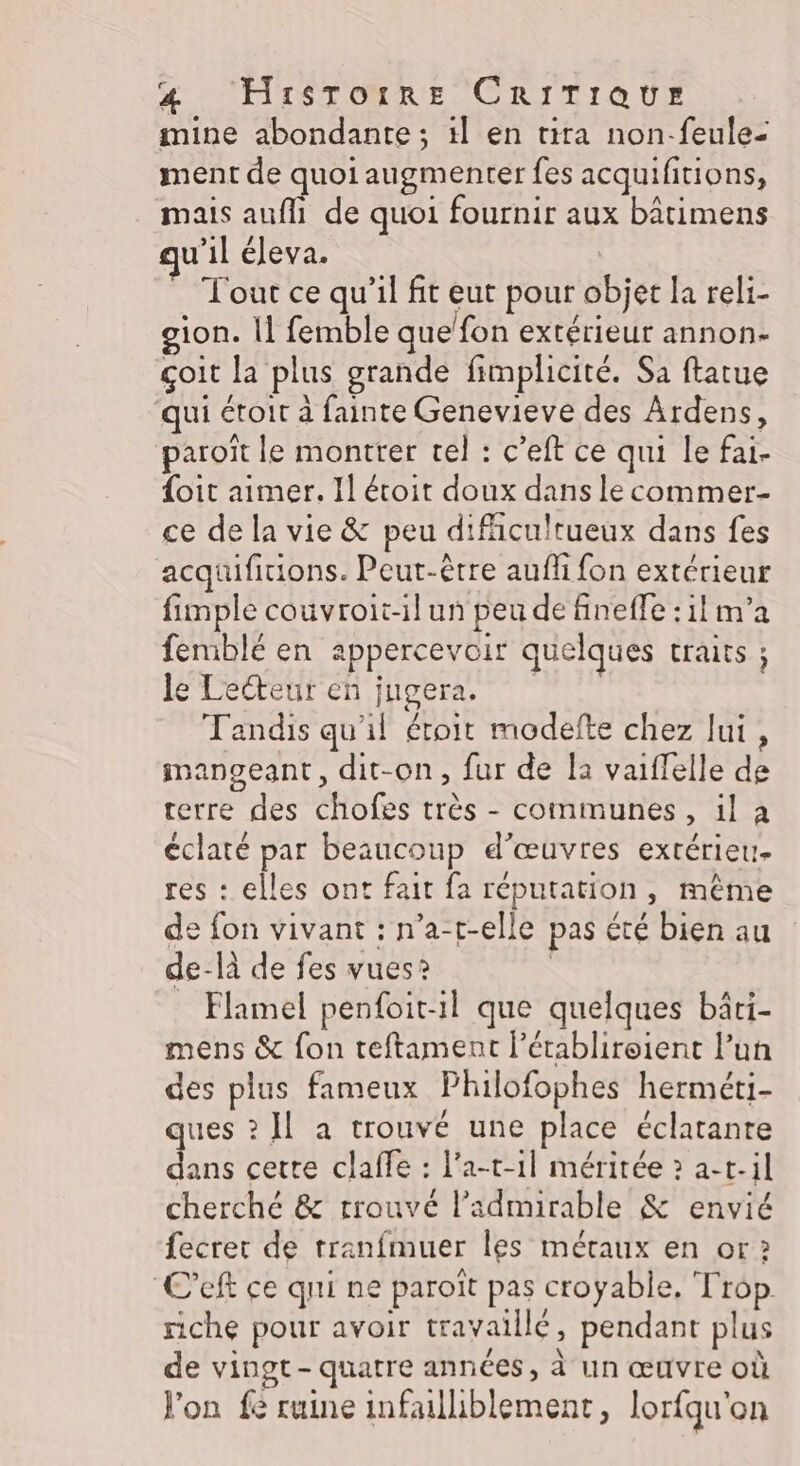 mine abondante; il en tira non-feule- ment de quoi augmenter fes acquifitions, mais aufll de quoi fournir aux bâtimens u’il éleva. Tout ce qu’il fit eut pour objet la reli- gion. |] femble que’fon extérieur annon- çoit Ja plus grande fimplicité. Sa ftatue qui étoit à fainte Genevieve des Ardens, paroît le montrer tel : c’eft ce qui le fai- oit aimer. Il étoit doux dans le commer- ce de la vie &amp; peu difhcultueux dans fes acquifitions. Peut-être aufli fon extérieur fimple couvroit-il un peu de fineffe : il m'a feniblé en appercevoir quelques CHATS ; le Tecteureh jupera, Tandis qu'il étoit modefte chez lui , imanoeant, dit-on, fur de la vaiffelle de terre des chofes très - communes, il a éclaté par beaucoup d'œuvres extérieu. res : elles ont fait fa réputation, même de fon vivant : n’a-t-elle pas été bien au de-là de fes vues? | _ Flamel penfoitil que quelques bâti- mens &amp; fon teftament l’établireient l’un des plus fameux Philofophes herméti- ques ? Il a trouvé une place éclatanre dans cette claffe : l'a-t-1l méritée ? a-t.il cherché &amp; trouvé l’admirable &amp; envié fecret de tranfmuer les métaux en or 2 C’eft ce qui ne paroït pas croyable, Trop riche pour avoir travaillé, pendant plus de vingt-quatre années, à un œuvre où Jon fé ruine infailiblement, lorfqu'on