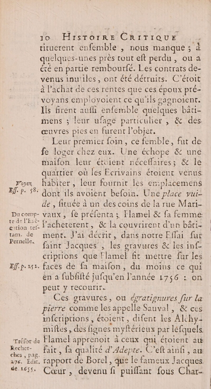 tiruerent enfemble , nous manque ; à quelques- unes près tout eft perdu, ou a été en parue rembourfé. Les contrats de- venus inutiles, ont été détruits. C’ étoit à l’achat de ces rentes que ces époux pré- voyans employolent ce qu'ils ane Éls firent aufh enfemble quelques bati- mens ; leur ufagé particulier , &amp; des œuvres pies en furent l’objer. LENT premier {oi , ce femble, fut de fe loger chez eux. Une échope &amp; une taifôn leur étoient néceffares ; &amp; le quaitier où les Ecrivains étoient venus Poyex, habiter, leur fournit les én:olacemens INTER ES fe 4e avoient befoin. Une place vui- , fituée à un des coins de la rue Mari- RS vaux, fe préfenta 3. Flamel &amp; fa femme: és Pacheterent, &amp; la couvrirent d’un bâti- tam. de ment. J'ai décrit, dans notre Effai fur Pernelle. faint Jacques , les gravures &amp; les inf criptions que Flamel fit mettre fur les Effp.s51. faces de fa mailon, du moins ce qui en a fubffté jufqu’en l'année 1756 : on peut y recourir. Ces gravures, ou Écratienurés ur La pierre comme les appelle Sauval, &amp; ces ifcriptions, étolent , difent les Alchy: miftes, des fignes myftérieux par léfquels. Tréfor de Flamel apprenoit à ceux qi étolent ak Recher- fait, fa qualité d’Adepre. C’eft ain , au ches , pag. 276. Edit. rapport de Borel, que Me fameux jacques. Mea6fs CŒUTS, devenu fi puiffant fous Char