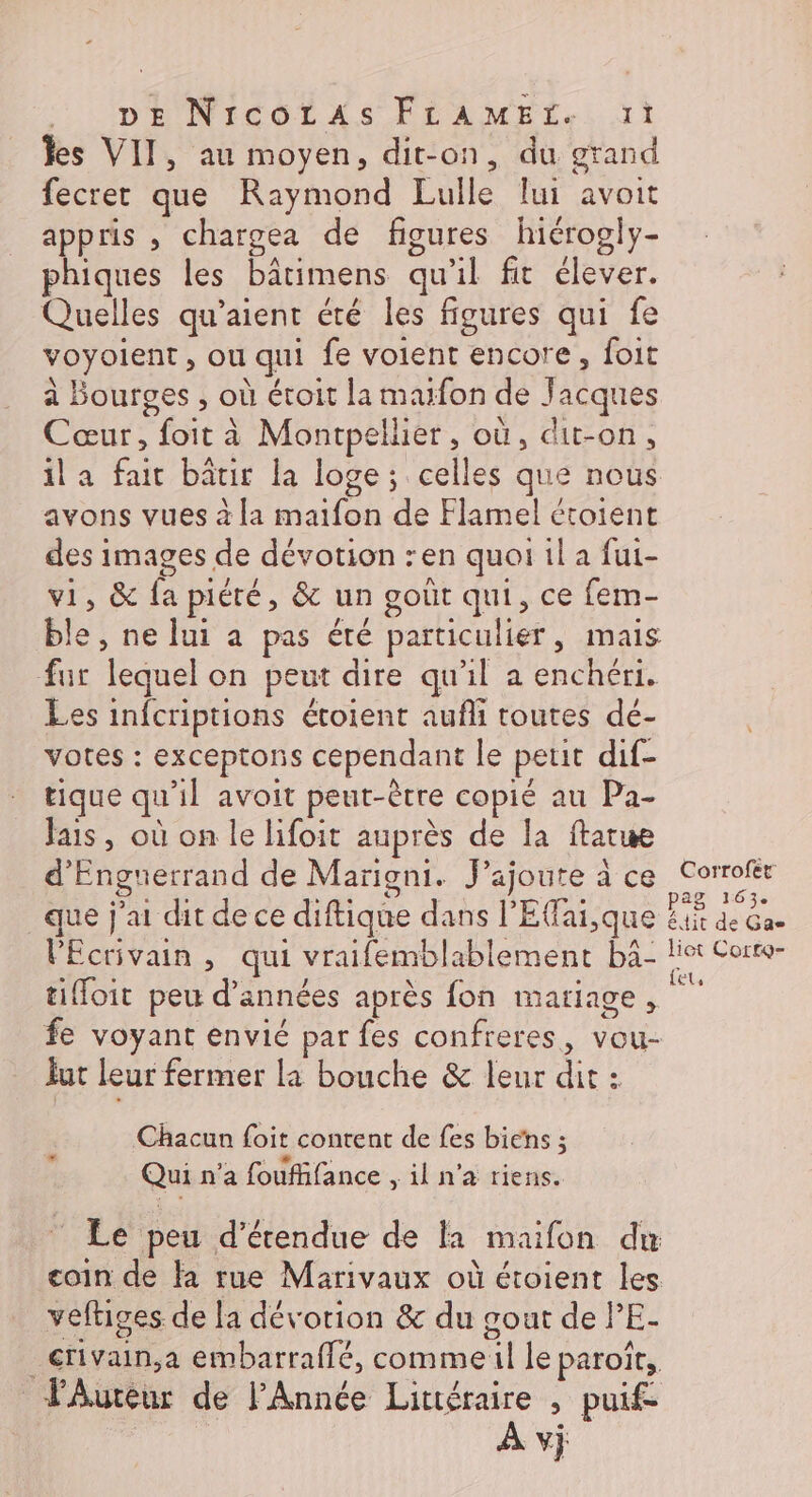 : IDENICOLAS FÉAMES.. jt les VII, au moyen, dit-on, du grand fecret que Raymond Lulle lui avoit appris ; chargea de figures hicrogiy- phiques les bâtimens qu'il fit élever. Quelles qu’aient été les figures qui fe voyoient, ou qui fe voient encore, foit à Bourges , où étoit la maïfon de Jacques Cœur, foit à Montpellier, où, dit-on, ila fait bâtir la loge; celles que nous avons vues à la maifon de Flamel croient des images de dévotion :en quoi il a fui- vi, &amp; fa piété, &amp; un goût qui, ce fem- ble, ne lui a pas été particulier, mais fur lequel on peut dire qu'il a enchéri. Les infcriptions étoient aufli toutes dé- votes : exceptons cependant le petit dif- tique qu'il avoit peut-être copié au Pa- fais, où on le lifoit auprès de la ftatue d’Enguerrand de Marigni. J'ajoute à ce Corrofèr Pag 163. que j'ai dit de ce diftique dans l'Eai,que X de ae l'Ecrivain , qui vraifemblablement bâ- let Corte- tiffoit peu d'années après fon mariage, 1e fe voyant envié par fes confreres, vou- Jut leur fermer la bouche &amp; leur dit : Chacun foit content de fes biens ; GEOX 298 PAM Gi A Qui n'a fouffifance , il n’a riens. © Le peu d’étendue de la maifon du coin de fa rue Marivaux où étoient les veftiges de la dévotion &amp; du gout de lE- _crivain,a embarraflé, commeil le paroît, Auteur de l'Année Littéraire , puif= | À vj